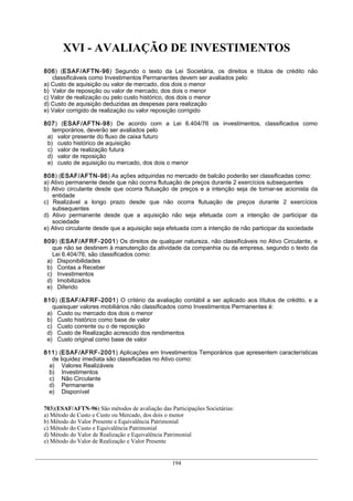 XVI - AVALIAÇÃO DE INVESTIMENTOS
806) (ESAF/AFTN-96) Segundo o texto da Lei Societária, os direitos e títulos de crédito não
   classificáveis como Investimentos Permanentes devem ser avaliados pelo:
a) Custo de aquisição ou valor de mercado, dos dois o menor
b) Valor de reposição ou valor de mercado, dos dois o menor
c) Valor de realização ou pelo custo histórico, dos dois o menor
d) Custo de aquisição deduzidas as despesas para realização
e) Valor corrigido de realização ou valor reposição corrigido

807) (ESAF/AFTN-98) De acordo com a Lei 6.404/76 os investimentos, classificados como
   temporários, deverão ser avaliados pelo
 a) valor presente do fluxo de caixa futuro
 b) custo histórico de aquisição
 c) valor de realização futura
 d) valor de reposição
 e) custo de aquisição ou mercado, dos dois o menor

808) (ESAF/AFTN-96) As ações adquiridas no mercado de balcão poderão ser classificadas como:
a) Ativo permanente desde que não ocorra flutuação de preços durante 2 exercícios subsequentes
b) Ativo circulante desde que ocorra flutuação de preços e a intenção seja de tornar-se acionista da
   entidade
c) Realizável a longo prazo desde que não ocorra flutuação de preços durante 2 exercícios
   subsequentes
d) Ativo permanente desde que a aquisição não seja efetuada com a intenção de participar da
   sociedade
e) Ativo circulante desde que a aquisição seja efetuada com a intenção de não participar da sociedade

809) (ESAF/AFRF-2001) Os direitos de qualquer natureza, não classificáveis no Ativo Circulante, e
   que não se destinem à manutenção da atividade da companhia ou da empresa, segundo o texto da
   Lei 6.404/76, são classificados como:
 a) Disponibilidades
 b) Contas a Receber
 c) Investimentos
 d) Imobilizados
 e) Diferido

810) (ESAF/AFRF-2001) O critério da avaliação contábil a ser aplicado aos títulos de crédito, e a
   quaisquer valores mobiliários não classificados como Investimentos Permanentes é:
 a) Custo ou mercado dos dois o menor
 b) Custo histórico como base de valor
 c) Custo corrente ou o de reposição
 d) Custo de Realização acrescido dos rendimentos
 e) Custo original como base de valor

811) (ESAF/AFRF-2001) Aplicações em Investimentos Temporários que apresentem características
  de liquidez imediata são classificadas no Ativo como:
 a) Valores Realizáveis
 b) Investimentos
 c) Não Circulante
 d) Permanente
 e) Disponível

703)(ESAF/AFTN-96) São métodos de avaliação das Participações Societárias:
a) Método de Custo e Custo ou Mercado, dos dois o menor
b) Método do Valor Presente e Equivalência Patrimonial
c) Método do Custo e Equivalência Patrimonial
d) Método do Valor de Realização e Equivalência Patrimonial
e) Método do Valor de Realização e Valor Presente


                                                 194
 