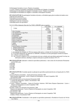 b) Participações Societárias a Lucros / Prejuízos Acumulados
c) Lucros / Prejuízos Acumulados a Participação nos Resultados de Coligadas e Controladas
d) Participação nos Resultados de Coligadas e Controladas a Lucros / Prejuízos Acumulados
e) Participação nos Resultados de Coligadas e Controladas a Participações Societárias

837) (ESAF/AFTN-96) Nas participações Societárias relevantes, os dividendos pagos pelas investidas são tratados como:
a) Receitas não operacionais
b) Resultados de exercícios futuros
c) Receitas operacionais do período
d) Redução do valor dos investimentos
e) Resultado positivo de equivalência

Em 31.12.1994 os balancetes finais das Cias. PARÁ e SERGIPE eram os seguintes :
                                                                            CIA. PARÁ         CIA. SERGIPE
        Contas                                                                Saldos               Saldos
                                                                             Ajustados           Ajustados
    Ativo Circulante                                                             12.000                 5.000
    Ativo Realizável a Longo Prazo                                               18.000                    ---
    Ativo Permanente
    Investimentos                                                                30.000                    ---
    Imobilizado Líquido                                                         110.000                49.000
    Passivo Circulante                                                           25.000                15.000
    Passivo Exigível a Longo Prazo                                               15.000                 5.000
    Patrimônio Líquido:
    Capital                                                                      80.000                50.000
    Reservas                                                                     10.000                 1.000
    Lucros/Prejuízos Acumulados                                                  20.000              (14.000)
       Despesas Operacionais                                                     60.000                45.000
       Receitas Operacionais                                                     80.000                42.000
            Outras informações:
  I - para apuração dos resultados de 1994, das empresas, falta apenas a avaliação dos Investimentos Permanentes.
  II - a Cia PARÁ detinha 60% do capital da Cia. SERGIPE e constituía-se na única participação societária da empresa .
  III - a inflação no período foi ZERO
  IV - até o exercício contábil de 1993 os investimentos não eram avaliados pela equivalência patrimonial Com base nas
            informações anteriores, identifique a resposta correta para as questões de números 729 a 731.

838) (ESAF/AFTN-96) Aplicando o método da equivalência patrimonial, o valor correto dos Investimentos Permanentes
    na Cia PARÁ seria:
a) $30.000
b) $20.400
c) $ 9.600
d) $22.000
e) $ 1.800

839) (ESAF/AFTN-96) O resultado apurado na aplicação da equivalência patrimonial deveria ser lançado pela Cia. PARÁ
    como:
a) Lucros/ Prejuízos Acumulados - Ajustes de Exercícios Anteriores 7.800
  Outras Despesas Operacionais - Lucros e Prejuízos de Participações em outras Companhias 1.800
  a Investimentos 9.600
b) Provisão para Perdas com Investimentos Permanentes 9.600
  a receitas não Operacionais - Ganhos c/ Investimentos 7.800
  a Investimentos 1.800
c) Lucros / Prejuízos Acumulados - Ajustes de Exercícios Anteriores 1.800 Outras Despesas Operacionais - Lucros e
    Prejuízos de Participações em outras Companhias 7.800
 a Investimentos 9.600
d) Ganhos / Perdas com Alienação de Investimentos 7.800
  Despesas não-operacionais - Lucros e Prejuízos de Participações em outras Companhias 1.800
 a Investimentos 9.600
e) Investimentos 1.800
  Despesas não-operacionais - Lucros e Prejuízos de Participações em outras Companhias 7.800
 a Ganhos e Perdas c/ Investimentos 9.600

840) (ESAF/AFTN-96) Considerando o valor apurado na equivalência patrimonial, o Resultado do Exercício de 19x4 da
   Cia. PARÁ é:
                                                  199
 