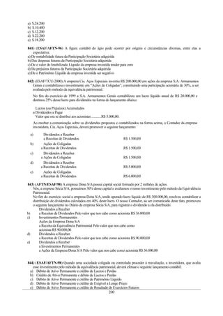 a)   $.24.200
b)   $.10.400
c)   $.12.200
d)   $.22.200
e)   $.18.200

841) (ESAF/AFTN-96) A figura contábil do ágio pode ocorrer por origens e circunstâncias diversas, entre elas a
    expectativa:
a) De rentabilidade futura da Participação Societária adquirida
b) Das despesas futuras da Participação Societária adquirida
c) De o valor do Imobilizado Líquido da empresa investida tender para zero
d) De prejuízos futuros da Participação Societária adquirida
e) De o Patrimônio Líquido da empresa investida ser negativo

842) (ESAF/TCU-2000) A empresa Cia. Aços Especiais investiu R$ 200.000,00 em ações da empresa S.A. Armamentos
   Gerais e contabilizou o investimento em “Ações de Coligadas”, constituindo uma participação acionária de 30%, a ser
   avaliada pelo método da equivalência patrimonial.
     No fim do exercício de 1999 a S.A. Armamentos Gerais contabilizou um lucro líquido anual de R$ 20.000,00 e
     destinou 25% desse lucro para dividendos na forma do lançamento abaixo:

       Lucros (ou Prejuízos) Acumulados
     a Dividendos a Pagar
       Valor que ora se distribui aos acionistas ............R$ 5.000,00.
     Ao receber a comunicação sobre os dividendos propostos e contabilizados na forma acima, o Contador da empresa
     investidora, Cia. Aços Especiais, deverá promover o seguinte lançamento:

  a)         Dividendos a Receber
             a Receitas de Dividendos                                       R$ 1.500,00
  b)         Ações de Coligadas
           a Receitas de Dividendos                                         R$ 1.500,00
  c)         Dividendos a Receber
           a Ações de Coligadas                                             R$ 1.500,00
  d)         Dividendos a Receber
           a Receitas de Dividendos                                         R$ 5.000,00
  e)         Ações de Coligadas
           a Receitas de Dividendos                                         R$ 6.000,00

843) (AFTN/ESAF/98) A empresa Dona S/A possui capital social formado por 2 milhões de ações.
   Nós, a empresa Sócia S/A, possuímos 30% desse capital e avaliamos o nosso investimento pelo método da Equivalência
   Patrimonial.
   No fim do exercício social a empresa Dona S/A, tendo apurado lucro líquido de R$ 300.000,00, resolveu contabilizar a
   distribuição de dividendos calculados em 40% deste lucro. O nosso Contador, ao ser comunicado deste fato, promoveu
   o seguinte lançamento no Diário da empresa Sócia S/A, para registrar o dividendo a ela distribuído:
        Dividendos a Receber
b)      a Receitas de Dividendos Pelo valor que nos cabe como acionista R$ 36.000,00
c)      Investimentos Permanentes
        Ações da Empresa Dona S/A
        a Receita da Equivalência Patrimonial Pelo valor que nos cabe como
        acionista R$ 90.000,00
d)      Dividendos a Receber
        a Receitas de Dividendos Pelo valor que nos cabe como acionista R$ 90.000,00
e)      Dividendos a Receber
        a Investimentos Permanentes
        a Ações da Empresa Dona S/A Pelo valor que nos cabe como acionista R$ 36.000,00


844) (ESAF/AFTN-98) Quando uma sociedade coligada ou controlada proceder à reavaliação, a investidora, que avalia
   esse investimento pelo método da equivalência patrimonial, deverá efetuar o seguinte lançamento contábil:
 a) Débito de Ativo Permanente e crédito de Lucros e Perdas
 b) Crédito de Ativo Permanente e débito de Lucros e Perdas
 c) Débito de Ativo Permanente e crédito de Patrimônio Líquido
 d) Débito de Ativo Permanente e crédito de Exigível a Longo Prazo
 e) Débito de Ativo Permanente e crédito de Resultado de Exercícios Futuros
                                                       200
 