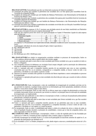 854) (ESAF/AFTN/96) O procedimento que deve ser observado no processo de fusão de sociedade é:
a) a nomeação dos peritos que avaliarão os patrimônios das sociedades deve ser feita apenas pela Assembléia Geral de
    Acionistas da companhia fundida
b) a exigência de entrega pela entidade que será fundida dos Balanços Patrimoniais e das Demonstrações de Resultado de
    Exercício dos últimos 5 anos.
c) a nomeação dos peritos que Avaliarão os patrimônios das sociedades feita apenas pela Assembléia Geral de Acionistas da
    companhia adquirente do Patrimônio
d) a exigência de entrega pela entidade que será fundida dos Balanços Patrimoniais e das Demonstrações das Mutações
    Patrimoniais dos últimos 3 anos
e) a nomeação dos peritos que avaliarão os patrimônios das sociedades envolvidas deve ser feita pela Assembléia Geral que
    aprovar o protocolo da operação da fusão

855) (ESAF/AFTN/98)As empresas A, B e C encerram suas atividades através de uma fusão, transferindo seu Patrimônio
   Líquido para a formação de uma nova empresa denominada "D".
   Cada uma das empresas possui dois sócios com igual participação no Capital. O Patrimônio Líquido de cada empresa
   antes da fusão era:
           Patrimônio Líquido                          A               B              C
           Capital                                    760            720            2.880
           Lucros Acumulados                          200              0              0
           Reserva de Lucro                            0             240              0
   As empresas A e B aumentaram seu Capital antes da fusão, utilizando os saldos de Lucros Acumulados e Reserva de
   Lucro.
   A participação, individual, dos sócios da empresa B após a fusão é equivalente a
a) R$ 1.440,00 para cada um
b) 10% do total
c) 30% do total
d) 50% do total
e) R$ 380,00 para um e R$ 1.360,00 para outro

856) (ESAF/AFTN/98)Com relação às reorganizações societárias mediante os processos de incorporações, fusões ou
   cisões, podemos afirmar que todas as opções abaixo são corretas, exceto
a) fusão é a operação pela qual se unem duas ou mais sociedades para formar sociedade nova, que as sucederá em todos os
   direitos e obrigações
b) uma companhia emissora de debêntures em circulação ficará sempre obrigada à prévia autorização dos debenturistas
   sob pena de nulidade da incorporação, fusão ou cisão
c) cisão é a operação pela qual a companhia transfere parcelas do seu patrimônio para uma ou mais sociedades,
   constituídas para esse fim, ou já existentes, extinguindo-se a companhia cindida, se houver versão de todo o seu
   patrimônio, e dividindo-se o seu capital, se parcial a versão
d) interesses de natureza societária entre quotistas ou acionistas são fatores importantes a serem contemplados no processo
   de reorganização
e) incorporação é a operação pela qual uma ou mais sociedades são absorvidas por outra, que a sucede em todos os direitos
   e obrigações


857) (INSS/CESPE-98) Fusão, incorporação e cisão são modalidades de reorganização de sociedades, previstas em lei,
    que permitem às empresas, a qualquer tempo, promover as reformulações que forem apropriadas, atendendo a diversos
    objetivos. Acerca desse assunto, julgue os itens abaixo.
(1) Um processo de incorporação, fusão ou cisão, antes de se efetivar, requer que os órgãos da administração ou sócios das
    sociedades interessadas firmem um protocolo, que incluirá os critérios e as principais bases de efetivação da modalidade
    de reorganização a ser implementada.
(2) Até sessenta dias após publicados os atos relativos à incorporação ou fusão. o credor por ela prejudicado poderá pleitear
    judicialmente a anulação da operação.
(3) Incorporação é a operação pela qual se unem duas ou mais sociedades para formar sociedade nova, que lhes sucederá
    em todos os direitos e obrigações.
(4) Fusão é a operação pela qual a companhia transfere parcelas do seu patrimônio para uma ou mais sociedades.
    constituídas para esse fim, ou já existentes, extinguindo-se a companhia fusionada, se houver versão de todo o seu
    patrimônio, e dividindo-se o seu capital, se a versão for parcial.
(5) Na incorporação, fusão ou cisão, a contabilidade pode adotar o critério de avaliação dos ativos a valores de saída, na
    base de liquidação forçada, decaindo os princípios de contabilidade, a menos que se trate de companhia aberta, com
    ações negociadas em bolsa de valores.
858) (CESPE/TCU-1995) A transformação, a incorporação, a fusão e a cisão são reguladas pela Lei das Sociedades por
    Ações (Lei nº 6.404/76). Tomando por base a legislação sobre a matéria, julgue os seguintes itens.
(1) Havendo incorporação da sociedade B pela A, os sócios da B participarão do decorrente aumento de capital na A, na
    proporção das participações que detinham na B.
(2) Se as sociedades A, B e C se fundem, desaparecem as três, dando origem a uma nova, constituída pelos sócios de A, B e
    C.
                                                            203
 