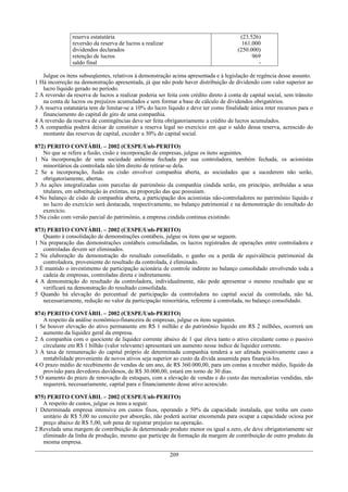reserva estatutária                                                      (23.526)
                reversão da reserva de lucros a realizar                                  161.000
                dividendos declarados                                                   (250.000)
                retenção de lucros                                                            969
                saldo final                                                                     -

   Julgue os itens subseqüentes, relativos à demonstração acima apresentada e à legislação de regência desse assunto.
1 Há incorreção na demonstração apresentada, já que não pode haver distribuição de dividendo com valor superior ao
   lucro líquido gerado no período.
2 A reversão da reserva de lucros a realizar poderia ser feita com crédito direto à conta de capital social, sem trânsito
   na conta de lucros ou prejuízos acumulados e sem formar a base de cálculo de dividendos obrigatórios.
3 A reserva estatutária tem de limitar-se a 10% do lucro líquido e deve ter como finalidade única reter recursos para o
   financiamento do capital de giro de uma companhia.
4 A reversão da reserva de contingências deve ser feita obrigatoriamente a crédito de lucros acumulados.
5 A companhia poderá deixar de constituir a reserva legal no exercício em que o saldo dessa reserva, acrescido do
   montante das reservas de capital, exceder a 30% do capital social.

872) PERITO CONTÁBIL – 2002 (CESPE/Unb-PERITO)
   No que se refere a fusão, cisão e incorporação de empresas, julgue os itens seguintes.
1 Na incorporação de uma sociedade anônima fechada por sua controladora, também fechada, os acionistas
   minoritários da controlada não têm direito de retirar-se dela.
2 Se a incorporação, fusão ou cisão envolver companhia aberta, as sociedades que a sucederem não serão,
   obrigatoriamente, abertas.
3 As ações integralizadas com parcelas de patrimônio da companhia cindida serão, em princípio, atribuídas a seus
   titulares, em substituição às extintas, na proporção das que possuíam.
4 No balanço de cisão de companhia aberta, a participação dos acionistas não-controladores no patrimônio líquido e
   no lucro do exercício será destacada, respectivamente, no balanço patrimonial e na demonstração do resultado do
   exercício.
5 Na cisão com versão parcial do patrimônio, a empresa cindida continua existindo.

873) PERITO CONTÁBIL – 2002 (CESPE/Unb-PERITO)
   Quanto à consolidação de demonstrações contábeis, julgue os itens que se seguem.
1 Na preparação das demonstrações contábeis consolidadas, os lucros registrados de operações entre controladora e
   controladas devem ser eliminados.
2 Na elaboração da demonstração do resultado consolidado, o ganho ou a perda de equivalência patrimonial da
   controladora, proveniente do resultado da controlada, é eliminado.
3 É mantido o investimento de participação acionária de controle indireto no balanço consolidado envolvendo toda a
   cadeia de empresas, controladas direta e indiretamente.
4 A demonstração do resultado da controladora, individualmente, não pode apresentar o mesmo resultado que se
   verificará na demonstração do resultado consolidada.
5 Quando há elevação do percentual de participação da controladora no capital social da controlada, não há,
   necessariamente, redução no valor da participação minoritária, referente à controlada, no balanço consolidado.

874) PERITO CONTÁBIL – 2002 (CESPE/Unb-PERITO)
   A respeito da análise econômico-financeira de empresas, julgue os itens seguintes.
1 Se houver elevação do ativo permanente em R$ 1 milhão e do patrimônio líquido em R$ 2 milhões, ocorrerá um
   aumento da liquidez geral da empresa.
2 A companhia com o quociente de liquidez corrente abaixo de 1 que eleva tanto o ativo circulante como o passivo
   circulante em R$ 1 bilhão (valor relevante) apresentará um aumento nesse índice de liquidez corrente.
3 A taxa de remuneração do capital próprio de determinada companhia tenderá a ser afetada positivamente caso a
   rentabilidade proveniente de novos ativos seja superior ao custo da dívida assumida para financiá-los.
4 O prazo médio de recebimento de vendas de um ano, de R$ 360.000,00, para um contas a receber médio, líquido da
   provisão para devedores duvidosos, de R$ 30.000,00, estará em torno de 30 dias.
5 O aumento do prazo de renovação de estoques, com a elevação de vendas e do custo das mercadorias vendidas, não
   requererá, necessariamente, capital para o financiamento desse ativo acrescido.

875) PERITO CONTÁBIL – 2002 (CESPE/Unb-PERITO)
   A respeito de custos, julgue os itens a seguir.
1 Determinada empresa intensiva em custos fixos, operando a 50% da capacidade instalada, que tenha um custo
   unitário de R$ 5,00 no conceito por absorção, não poderá aceitar encomenda para ocupar a capacidade ociosa por
   preço abaixo de R$ 5,00, sob pena de registrar prejuízo na operação.
2 Revelada uma margem de contribuição de determinado produto menor ou igual a zero, ele deve obrigatoriamente ser
   eliminado da linha de produção, mesmo que participe da formação da margem de contribuição de outro produto da
   mesma empresa.

                                                           209
 