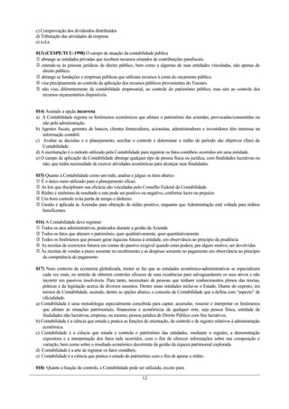 c) Comprovação dos dividendos distribuídos
d) Tributação das atividades da empresa
e) n.d.a.

013) (CESPE/TCU-1998) O campo de atuação da contabilidade pública
 abrange as entidades privadas que recebem recursos oriundos de contribuições parafiscais.
 estende-se às pessoas jurídicas de direito público, bem como a algumas de suas entidades vinculadas, não apenas de
   direito público.
 abrange as fundações e empresas públicas que utilizam recursos à conta do orçamento público.
 visa precipuamente ao controle da aplicação dos recursos públicos provenientes do Tesouro.
 não visa, diferentemente da contabilidade empresarial, ao controle do patrimônio público, mas sim ao controle dos
   recursos orçamentários disponíveis.


014) Assinale a opção incorreta.
a) A Contabilidade registra os fenômenos econômicos que afetam o patrimônio das aziendas, provocadas/consentidas ou
    não pela administração.
b) Agentes fiscais, gerentes de bancos, clientes fornecedores, acionistas, administradores e investidores têm interesse na
    informação contábil.
c) Avaliar as decisões e o planejamento, auxiliar o controle e determinar o rédito de período são objetivos (fins) da
    Contabilidade.
d) A escrituração é o método utilizado pela Contabilidade para registrar os fatos contábeis ocorridos em uma entidade.
e) O campo de aplicação da Contabilidade abrange qualquer tipo de pessoa física ou jurídica, com finalidades lucrativas ou
    não, que tenha necessidade de exercer atividades econômicas para alcançar suas finalidades.

015) Quanto à Contabilidade como um todo, analise e julgue os itens abaixo:
 É o único meio utilizado para o planejamento eficaz.
 As leis que disciplinam sua eficácia são veiculadas pelo Conselho Federal de Contabilidade.
 Rédito é sinônimo de resultado e este pode ser positivo ou negativo, conforme lucro ou prejuízo
 Um bom controle evita perda de tempo e dinheiro.
 Gestão é aplicada às Aziendas para obtenção de rédito positivo, enquanto que Administração está voltada para réditos
   beneficentes

016) A Contabilidade deve registrar:
 Todos os atos administrativos, praticados durante a gestão da Azienda
 Todos os fatos que alteram o patrimônio, quer qualitativamente, quer quantitativamente
 Todos os fenômenos que possam gerar riquezas futuras à entidade, em observância ao princípio da prudência
 As receitas de exercícios futuros em contas do passivo exigível quando estas podem, por algum motivo, ser devolvidas.
 As receitas de vendas a prazo somente no recebimento e as despesas somente no pagamento em observância ao princípio
   da competência do pagamento

017) Num contexto de economia globalizada, mister se faz que as entidades econômico-administrativas se especializem
    cada vez mais, no sentido de obterem controles eficazes de suas existências para salvaguardarem os seus ativos e não
    incorrer em passivos insolváveis. Para tanto, necessitam de pessoas que tenham conhecimentos plenos das teorias,
    práticas e da legislação acerca de diversos assuntos. Dentre essas entidades inclui-se o Estado. Diante do exposto, em
    termos de Contabilidade, assinale, dentre as opções abaixo, o conceito de Contabilidade que a defina com “aspecto” de
    oficialidade.
a) Contabilidade é uma metodologia especialmente concebida para captar, acumular, resumir e interpretar os fenômenos
    que afetam as situações patrimoniais, financeiras e econômicas de qualquer ente, seja pessoa física, entidade de
    finalidades não lucrativas, empresa, ou mesmo, pessoa jurídica de Direito Público com fins lucrativos.
b) Contabilidade é a ciência que estuda e pratica as funções de orientação, de controle e de registro relativos à administração
    econômica.
c) Contabilidade é a ciência que estuda e controla o patrimônio das entidades, mediante o registro, a demonstração
    expositora e a interpretação dos fatos nele ocorridos, com o fim de oferecer informações sobre sua composição e
    variação, bem como sobre o resultado econômico decorrente da gestão da riqueza patrimonial explorada.
d) Contabilidade é a arte de registrar os fatos contábeis.
e) Contabilidade é a ciência que pratica o estudo do patrimônio com o fim de apurar o rédito.

018) Quanto a função de controle, a Contabilidade pode ser utilizada, exceto para:

                                                            12
 