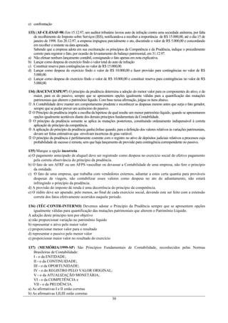 e) confrontação

133) (AF-CE-ESAF-98) Em 15.12.97, um auditor tributário lavrou auto de infração contra uma sociedade anônima, por falta
   de recolhimento do Imposto sobre Serviços (ISS), notificando-a a recolher a importância de R$ 15.000,00, até o dia 15 de
   janeiro de 1998. Em 20.12.97, a empresa impugnou parcialmente o ato, discutindo o valor de R$ 5.000,00 e concordando
   em recolher o restante na data aprazada.
   Sabendo que a empresa adota em sua escrituração os princípios da Competência e da Prudência, indique o procedimento
   correto para registrar o fato, por ocasião do levantamento do balanço patrimonial, em 31.12.97.
a) Não efetuar nenhum lançamento contábil, consignando o fato apenas em nota explicativa.
b) Lançar como despesa do exercício findo o valor total do auto de infração
c) Constituir reserva para contingências no valor de R$ 15.000,00.
d) Lançar como despesa do exercício findo o valor de R$ 10.000,00 e fazer provisão para contingências no valor de R$
   5.000,00.
e) Lançar como despesa do exercício findo o valor de R$ 10.000,00 e constituir reserva para contingências no valor de R$
   5.000,00.

134) (BACEN/CESPE/97) O princípio da prudência determina a adoção do menor valor para os componentes do ativo, e do
   maior, para os do passivo, sempre que se apresentem opções igualmente válidas para a quantificação das mutações
   patrimoniais que alterem o patrimônio líquido. Com base nessa afirmação, julgue os itens abaixo.
 A Contabilidade deve manter um comportamento prudente e reconhecer as despesas mesmo antes que surja o fato gerador,
   sempre que se puder prever um acréscimo do passivo.
 O Princípio da prudência impõe a escolha da hipótese da qual resulte um menor patrimônio líquido, quando se apresentarem
   opções igualmente aceitáveis diante dos demais princípios fundamentais da Contabilidade.
 O princípio da prudência somente se aplica às mutações posteriores, constituindo ordenamento indispensável à correta
   aplicação do princípio da competência.
 A aplicação do princípio da prudência ganha ênfase quando, para a definição dos valores relativos às variações patrimoniais,
   devam ser feitas estimativas que envolvam incertezas de grau variável.
 O princípio da prudência é perfeitamente coerente com o registro no ativo de depósitos judiciais relativos a processos cuja
   probabilidade de sucesso é remota, sem que haja lançamento de provisão para contingência correspondente no passivo.

135) Marque a opção incorreta.
a) O pagamento antecipado de aluguel deve ser registrado como despesa no exercício social do efetivo pagamento
    pela correta observância do princípio da prudência.
b) O fato de um AFRF ou um AFPS vasculhar ou devassar a Contabilidade de uma empresa, não fere o princípio
    da entidade.
c) O fato de uma empresa, que trabalha com vendedores externos, adiantar a estes certa quantia para prováveis
    despesas de viagem, não contabilizar esses valores como despesa no ato do adiantamento, não estará
    infringindo o princípio da prudência.
d) A provisão do imposto de renda é uma decorrência do princípio da competência.
e) O rédito deve ser apurado, pelo menos, ao final de cada exercício social, devendo este ser feito com a extensão
    correta dos fatos efetivamente ocorridos naquele período.

136) (TÉC-CONTR-INTERNO) Devemos adotar o Princípio da Prudência sempre que se apresentem opções
    igualmente válidas para quantificação das mutações patrimoniais que alterem o Patrimônio Líquido.
A adoção deste princípio tem por objetivo
a) não proporcionar variação no patrimônio líquido
b) representar o ativo pelo maior valor
c) proporcionar menor valor para o resultado
d) representar o passivo pelo menor valor
e) proporcionar maior valor no resultado do exercício

137) (MEMÓRIA/1999-SP) São Princípios Fundamentais de Contabilidade, reconhecidos pelas Normas
    Brasileiras de Contabilidade:
    I - o da ENTIDADE;
    II - o da CONTINUIDADE;
    III - o da OPORTUNIDADE;
    IV - o do REGISTRO PELO VALOR ORIGINAL;
    V - o da ATUALIZAÇÃO MONETÁRIA;
    VI - o da COMPETÊNCIA e
    VII - o da PRUDÊNCIA.
a) As afirmativas I e II estão corretas
b) As afirmativas I,II,III estão corretas
                                           30
 