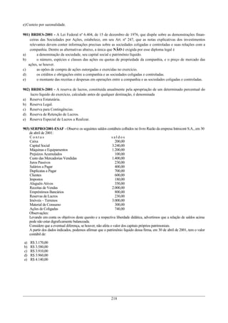 e) Custeio por sazonalidade.

901) BRDES-2001 - A Lei Federal nº 6.404, de 15 de dezembro de 1976, que dispõe sobre as demonstrações finan-
    ceiras das Sociedades por Ações, estabelece, em seu Art. nº 247, que as notas explicativas dos investimentos
    relevantes devem conter informações precisas sobre as sociedades coligadas e controladas e suas relações com a
    companhia. Dentre as alternativas abaixo, a única que NÃO é exigida por esse diploma legal é
a)       a denominação da sociedade, seu capital social e patrimônio líquido.
b)       o número, espécies e classes das ações ou quotas de propriedade da companhia, e o preço de mercado das
   ações, se houver.
c)       as opões de compra de ações outorgadas e exercidas no exercício.
d)       os créditos e obrigações entre a companhia e as sociedades coligadas e controladas.
e)       o montante das receitas e despesas em operações entre a companhia e as sociedades coligadas e controladas.

902) BRDES-2001 - A reserva de lucros, constituída anualmente pela apropriação de um determinado percentual do
    lucro líquido do exercício, calculado antes de qualquer destinação, é denominada
a) Reserva Estatutária.
b) Reserva Legal.
c) Reserva para Contingências.
d) Reserva de Retenção de Lucros.
e) Reserva Especial de Lucros a Realizar.

903) SERPRO/2001-ESAF - Observe os seguintes saldos contábeis colhidos no livro Razão da empresa Introcont S.A., em 30
    de abril de 2001:
    Contas                                                    saldos
    Caixa                                                       200,00
    Capital Social                                            3.240,00
    Máquinas e Equipamentos                                   1.200,00
    Prejuízos Acumulados                                        100,00
    Custo das Mercadorias Vendidas                            1.400,00
    Juros Passivos                                              230,00
    Salários a Pagar                                            400,00
    Duplicatas a Pagar                                          700,00
    Clientes                                                    600,00
    Impostos                                                    180,00
    Aluguéis Ativos                                             350,00
    Receitas de Vendas                                        2.000,00
    Empréstimos Bancários                                       800,00
    Reservas de Lucros                                          230,00
    Imóveis – Terrenos                                        3.000,00
    Material de Consumo                                         300,00
    Ações de Coligadas                                          740,00
    Observações:
    Levando em conta os objetivos deste quesito e a respectiva liberdade didática, advertimos que a relação de saldos acima
    pode não estar digraficamente balanceada.
    Considere que a eventual diferença, se houver, não afeta o valor dos capitais próprios patrimoniais.
    A partir dos dados indicados, podemos afirmar que o patrimônio líquido dessa firma, em 30 de abril de 2001, tem o valor
    contábil de:

a)   R$ 3.170,00
b)   R$ 3.580,00
c)   R$ 3.910,00
d)   R$ 3.960,00
e)   R$ 4.140,00




                                                           218
 