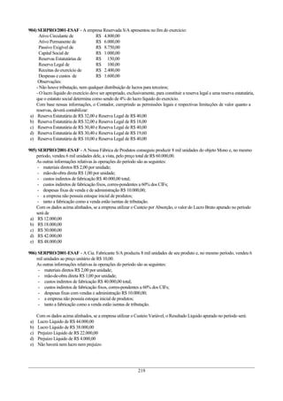 904) SERPRO/2001-ESAF - A empresa Reservada S/A apresentou no fim do exercício:
      Ativo Circulante de             R$ 4.800,00
      Ativo Permanente de             R$ 6.000,00
      Passivo Exigível de             R$ 8.750,00
      Capital Social de               R$ 1.000,00
      Reservas Estatutárias de        R$ 150,00
      Reserva Legal de                R$ 100,00
      Receitas do exercício de        R$ 2.400,00
      Despesas e custos de            R$ 1.600,00
     Observações:
    - Não houve tributação, nem qualquer distribuição de lucros para terceiros;
    - O lucro líquido do exercício deve ser apropriado, exclusivamente, para constituir a reserva legal e uma reserva estatutária,
    que o estatuto social determina como sendo de 4% do lucro líquido do exercício.
    Com base nessas informações, o Contador, cumprindo as permissões legais e respectivas limitações de valor quanto a
    reservas, deverá contabilizar:
 a) Reserva Estatutária de R$ 32,00 e Reserva Legal de R$ 40,00
 b) Reserva Estatutária de R$ 32,00 e Reserva Legal de R$ 18,00
 c) Reserva Estatutária de R$ 30,40 e Reserva Legal de R$ 40,00
 d) Reserva Estatutária de R$ 30,40 e Reserva Legal de R$ 19,60
 e) Reserva Estatutária de R$ 10,00 e Reserva Legal de R$ 40,00

905) SERPRO/2001-ESAF - A Nossa Fábrica de Produtos conseguiu produzir 8 mil unidades do objeto Mono e, no mesmo
    período, vendeu 6 mil unidades dele, a vista, pelo preço total de R$ 60.000,00.
    As outras informações relativas às operações do período são as seguintes:
     - materiais diretos R$ 2,00 por unidade;
     - mão-de-obra direta R$ 1,00 por unidade;
     - custos indiretos de fabricação R$ 40.000,00 total;
     - custos indiretos de fabricação fixos, corres-pondentes a 60% dos CIFs;
     - despesas fixas de venda e de administração R$ 10.000,00;
     - a empresa não possuía estoque inicial de produtos;
     - tanto a fabricação como a venda estão isentas de tributação.
    Com os dados acima alinhados, se a empresa utilizar o Custeio por Absorção, o valor do Lucro Bruto apurado no período
    será de
 a) R$ 12.000,00
 b) R$ 18.000,00
 c) R$ 30.000,00
 d) R$ 42.000,00
 e) R$ 48.000,00

906) SERPRO/2001-ESAF - A Cia. Fabricante S/A produziu 8 mil unidades de seu produto e, no mesmo período, vendeu 6
    mil unidades ao preço unitário de R$ 10,00.
    As outras informações relativas às operações do período são as seguintes:
     - materiais diretos R$ 2,00 por unidade;
     - mão-de-obra direta R$ 1,00 por unidade;
     - custos indiretos de fabricação R$ 40.000,00 total;
     - custos indiretos de fabricação fixos, corres-pondentes a 60% dos CIFs;
     - despesas fixas com vendas e administração R$ 10.000,00;
     - a empresa não possuía estoque inicial de produtos;
     - tanto a fabricação como a venda estão isentas de tributação.

     Com os dados acima alinhados, se a empresa utilizar o Custeio Variável, o Resultado Líquido apurado no período será:
a)   Lucro Líquido de R$ 44.000,00
b)   Lucro Líquido de R$ 38.000,00
c)   Prejuízo Líquido de R$ 22.000,00
d)   Prejuízo Líquido de R$ 4.000,00
e)   Não haverá nem lucro nem prejuízo




                                                               219
 