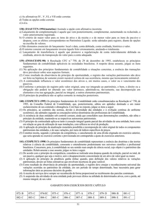 c) As afirmativas IV , V ,VI, e VII estão corretas
  d) Todas as opções estão corretas
  e) n.d.a.

  138) (ESAF/TTN-1994/matutino) Assinale a opção com afirmativa incorreta.
  a) Lançamento de complementação é aquele que vem posteriormente, complementar, aumentando ou reduzindo, o
      valor anteriormente registrado.
  b) O critério de maior valor para os itens do ativo e da receita e o de menor valor para os itens do pas sivo e
      despesa, com os efeitos correspondentes no Patrimônio Liquido. serão adotados para registro, diante de opções
      na escolha de valores.
  c) São elementos essenciais do lançamento: local e data, conta debitada, conta creditada, histórico e valor.
  d) O estorno consiste em lançamento inverso àquele feito erroneamente, anulando-o totalmente.
  e) Lançamento de transferência é aquele que promove a regularização de conta indevidamente debitada ou
      creditada, através da transposição do valor para a conta adequada.

  139) (INSS/CESPE-98) A Resolução CFC n.0 750, de 29 de dezembro de 1993, estabeleceu os princípios
      fundamentais de contabilidade aplicáveis ás sociedades brasileiras. A respeito desse assunto, julgue os itens
      seguintes.
  (1) Na aplicação dos princípios fundamentais de contabilidade a situações concretas, a essência das transações
      deve prevalecer sobre seus aspectos formais.
  (2) Como resultado da observância do princípio da oportunidade, o registro das variações patrimoniais não deve
      ser feito na hipótese de somente existir razoável certeza de sua ocorrência, mesmo que tecnicamente estimável.
  (3) A continuidade influencia o valor econômico dos ativos e, em muitos casos, o valor ou o vencimento dos
      passivos.
  (4) Conforme o principio do registro pelo valor original, uma vez integrado ao patrimônio, o bem, o direito ou a
      obrigação não poderá ter alterado seu valor intrínseco, admitindo-se, tão-somente, sua decomposição em
      elementos e/ou sua agregação, parcial ou integral, a outros elementos patrimoniais.
  (5) O princípio da prudência não se aplica somente às mutações posteriores.

  140) (CESPE/TCU-1995) Os princípios fundamentais de Contabilidade estão consubstanciados na Resolução n.º 750, de
      1993, do Conselho Federal de Contabilidade, que, posteriormente, editou um apêndice destinado a um maior
      esclarecimento de seu conteúdo e abrangência. Com base no exposto, julgue os itens a seguir.
  (1) Os princípios, ao contrário das normas, devido à diversidade das entidades e à evolução contínua do ambiente
      econômico, são adotados segundo as concepções teórico-doutrinárias dos profissionais da Contabilidade.
  (2) A existência de duas entidades sob controle comum, ainda que consolidem suas demonstrações contábeis, não afeta o
      princípio da entidade, mantendo-se as respectivas autonomias patrimoniais.
  (3) O princípio da continuidade aplica-se tanto à cessação integral quanto parcial das atividades de uma entidade, bem como
      em relação ao grau de utilização de suas instalações, com reflexos no nível de produção.
  (4) A aplicação do princípio da atualização monetária possibilita a recomposição do valor original de todos os componentes
      patrimoniais das entidades, e de suas variações, por meio de índices específicos de preços.
  (5) Constitui receita, segundo o princípio da competência, o cancelamento de uma dívida originada em exercício anterior,
      que seria apurada no exercício corrente e provisionada em contrapartida a ajuste de exercícios anteriores.

  141) (CESPE/TCU-1998) Os princípios fundamentais de contabilidade representam a essência das doutrinas e das teorias
      relativas à ciência da contabilidade, consoante o entendimento predominante nos universos científico e profissional
      brasileiros. Concernem, pois, à contabilidade no seu sentido mais amplo de ciência social, cujo objeto é o patrimônio das
      entidades. Relativamente a esse assunto, julgue os itens a seguir.
  (1) De acordo com o princípio da competência, considera-se realizada uma despesa quando da extinção, parcial ou total, de
      um passivo, qualquer que seja o motivo, sem o desaparecimento concomitante de um ativo de valor igual ou maior.
  (2) A aplicação do princípio da prudência ganha ênfase quando, para definição dos valores relativos às variações
      patrimoniais, devam ser feitas estimativas que envolvam incertezas de grau variável.
  (3) Como resultado da observância do princípio da oportunidade, o registro deve ensejar o reconhecimento universal das
      variações ocorridas no patrimônio da entidade, em um período de tempo determinado, base necessária para gerar
      informações úteis ao processo decisório da gestão.
  (4) A receita de serviços deve sempre ser reconhecida de forma proporcional ao recebimento das parcelas contratuais.
  (5) A suspensão das atividades de uma entidade pode provocar efeitos na utilidade de determinados ativos, com a perda, até
      mesmo integral, de seu valor.

                                  GABARITO DOS EXERCÍCIOS DESTE CAPÍTULO


072- B     073- C      074-EC      075- C       076- C      077- A      078- C       079- D      080- B      081- C
082- C     083- C      084- C      085- C       086- C      087- C      088- E       089- E      090- E      091- C

                                                             31
 