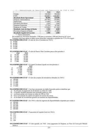 2 – Demonstração do Resultado dos Exercícios de 19x8 e 19x9
                                                          19x8            19x9
      Vendas                                           160.000         300.000
      CMV                                             (80.000)       (180.000)
      Resultado Bruto Operacional                       80.000         120.000
      Despesas Administrativas                        (49.700)         (70.000)
      Depreciação                                       (1.000)         (1.500)
      Devedores Duvidosos                                 (250)           (300)
      Despesas Financeiras                              (3.750)         (8.700)
      Despesas de Vendas                              (19.800)         (31.500)
      Resultado Antes do Imp. de Renda                    5.500           8.000
      Provisão p/ Imposto de Renda                      (1.000)         (2.000)
      Resultado Líquido do Exercício                      4.500           6.000
         3 – Outras informações:
   Do resultado de 19x9 foram destinados: 3.500 para os acionistas e 500 para Reservas de Lucros.
   Tomando como base apenas os dados acima fornecidos, responder as questões de nos 23 a 30 a seguir:
912) SERPRO/2001-ESAF - O valor do Ativo Circulante em 19x9 é:
 a) 50.000
 b) 46.000
 c) 43.500
 d) 36.500
 e) 24.000

913) SERPRO/2001-ESAF - O valor do Passivo Não Circulante para as dois períodos é:
          19x8    19x9
 a)    43.500    59.000
 b)    41.500    43.500
 c)    36.000    40.500
 d)    24.500    29.500
 e)    17.000    26.000

914) SERPRO/2001-ESAF - O Capital Circulante Líquido nos dois períodos é:
            19x8        19x9
  a)     (17.500)     26.000
  b)       17.500   (26.000)
  c)       10.000   (24.500)
  d)      (7.500)     17.500
  e)        7.500     17.500

915) SERPRO/2001-ESAF - O valor das compras de mercadorias efetuadas em 19x9 é:
 a) 180.000
 b) 177.500
 c) 177.000
 d) 173.500
 e) 173.000

916) SERPRO/2001-ESAF - Com base unicamente nos dados fornecidos pode-se identificar que:
 a) foi efetuado um pagamento de dividendos na ordem de 3.500
 b) a Liquidez Imediata apresenta uma acentuada queda em 19x9
 c) ocorreram perdas com clientes na ordem de 300 em 19x8
 d) houve um aumento de capital com aporte de recursos dos sócios
 e) as atividades de investimento geraram um aumento nas disponibilidades

917) SERPRO/2001-ESAF - Em 19x9 o valor dos ingressos de disponibilidades originados por vendas é:
 a) 300.000
 b) 296.500
 c) 283.200
 d) 280.200
 e) 280.000

918) SERPRO/2001-ESAF - O quociente de Liquidez Geral em 19x9 é:
 a) 1,67
 b) 1,52
 c) 1,44
 d) 1,12
 e) 1,06

919) SERPRO/2001-ESAF - O valor apurado, em 19x9, como pagamento de Despesas, no Fluxo de Caixa pelo Método
    Direto é:
                                                   221
 