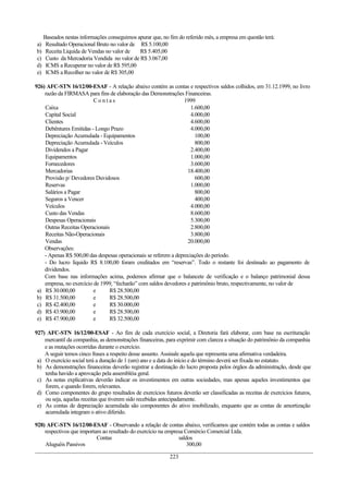 Baseados nestas informações conseguimos apurar que, no fim do referido mês, a empresa em questão terá:
a)    Resultado Operacional Bruto no valor de R$ 5.100,00
b)    Receita Líquida de Vendas no valor de   R$ 5.405,00
c)    Custo da Mercadoria Vendida no valor de R$ 3.067,00
d)    ICMS a Recuperar no valor de R$ 595,00
e)    ICMS a Recolher no valor de R$ 305,00

926) AFC-STN 16/12/00-ESAF - A relação abaixo contém as contas e respectivos saldos colhidos, em 31.12.1999, no livro
    razão da FIRMASA para fins de elaboração das Demonstrações Financeiras.
                          Contas                                  1999
    Caixa                                                            1.600,00
    Capital Social                                                   4.000,00
    Clientes                                                         4.600,00
    Debêntures Emitidas - Longo Prazo                                4.000,00
    Depreciação Acumulada - Equipamentos                               100,00
    Depreciação Acumulada - Veículos                                   800,00
    Dividendos a Pagar                                               2.400,00
    Equipamentos                                                     1.000,00
    Fornecedores                                                     3.600,00
    Mercadorias                                                    18.400,00
    Provisão p/ Devedores Duvidosos                                    600,00
    Reservas                                                         1.000,00
    Salários a Pagar                                                   800,00
    Seguros a Vencer                                                   400,00
    Veículos                                                         4.000,00
    Custo das Vendas                                                 8.600,00
    Despesas Operacionais                                            5.300,00
    Outras Receitas Operacionais                                     2.800,00
    Receitas Não-Operacionais                                        3.800,00
    Vendas                                                         20.000,00
    Observações:
    - Apenas R$ 500,00 das despesas operacionais se referem a depreciações do período.
    - Do lucro líquido R$ 8.100,00 foram creditados em “reservas”. Todo o restante foi destinado ao pagamento de
    dividendos.
    Com base nas informações acima, podemos afirmar que o balancete de verificação e o balanço patrimonial dessa
    empresa, no exercício de 1999, “fecharão” com saldos devedores e patrimônio bruto, respectivamente, no valor de
 a) R$ 30.000,00          e     R$ 28.500,00
 b) R$ 31.500,00          e     R$ 28.500,00
 c) R$ 42.400,00          e     R$ 30.000,00
 d) R$ 43.900,00          e     R$ 28.500,00
 e) R$ 47.900,00          e     R$ 32.500,00

927) AFC-STN 16/12/00-ESAF - Ao fim de cada exercício social, a Diretoria fará elaborar, com base na escrituração
    mercantil da companhia, as demonstrações financeiras, para exprimir com clareza a situação do patrimônio da companhia
    e as mutações ocorridas durante o exercício.
    A seguir temos cinco frases a respeito desse assunto. Assinale aquela que representa uma afirmativa verdadeira.
 a) O exercício social terá a duração de 1 (um) ano e a data do início e do término deverá ser fixada no estatuto.
 b) As demonstrações financeiras deverão registrar a destinação do lucro proposta pelos órgãos da administração, desde que
    tenha havido a aprovação pela assembléia geral.
 c) As notas explicativas deverão indicar os investimentos em outras sociedades, mas apenas aqueles investimentos que
    forem, e quando forem, relevantes.
 d) Como componentes do grupo resultados de exercícios futuros deverão ser classificadas as receitas de exercícios futuros,
    ou seja, aquelas receitas que tiverem sido recebidas antecipadamente.
 e) As contas de depreciação acumulada são componentes do ativo imobilizado, enquanto que as contas de amortização
    acumulada integram o ativo diferido.

928) AFC-STN 16/12/00-ESAF - Observando a relação de contas abaixo, verificamos que contém todas as contas e saldos
    respectivos que importam ao resultado do exercício na empresa Comércio Comercial Ltda.
                           Contas                              saldos
    Aluguéis Passivos                                              300,00

                                                            223
 