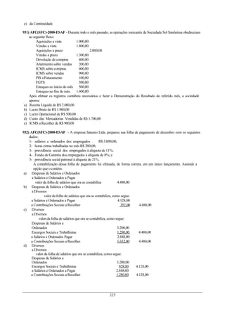 e) da Continuidade

931) AFC(SFC)-2000-ESAF - Durante todo o mês passado, as operações mercantis da Sociedade Sol Sanônima obedeceram
    ao seguinte fluxo:
         Aquisições a vista         1.000,00
         Vendas a vista             1.800,00
         Aquisições a prazo                  2.000,00
         Vendas a prazo             1.300,00
         Devolução de compras         400,00
         Abatimento sobre vendas      200,00
         ICMS sobre compras           600,00
         ICMS sobre vendas            900,00
         PIS s/Faturamento            100,00
         FGTS                         300,00
         Estoques no início do mês    500,00
         Estoques no fim do mês     1.400,00
    Após efetuar os registros contábeis necessários e fazer a Demonstração do Resultado do referido mês, a sociedade
    apurou:
 a) Receita Líquida de R$ 2.000,00
 b) Lucro Bruto de R$ 1.900,00
 c) Lucro Operacional de R$ 500,00
 d) Custo das Mercadorias Vendidas de R$ 1.700,00
 e) ICMS a Recolher de R$ 900,00

932) AFC(SFC)-2000-ESAF - A empresa Saturno Ltda. preparou sua folha de pagamento de dezembro com os seguintes
    dados:
    1- salários e ordenados dos empregados              R$ 3.000,00;
    2- horas extras trabalhadas no mês R$ 200,00;
    3- previdência social dos empregados à alíquota de 11%;
    4- Fundo de Garantia dos empregados à alíquota de 8%; e
    5- previdência social patronal à alíquota de 21%.
       A contabilização dessa folha de pagamento foi efetuada, de forma correta, em um único lançamento. Assinale a
       opção que o contém:
 a) Despesas de Salários e Ordenados
      a Salários e Ordenados a Pagar
        valor da folha de salários que ora se contabiliza            4.480,00
 b) Despesas de Salários e Ordenados
      a Diversos
               valor da folha de salários que ora se contabiliza, como segue:
     a Salários e Ordenados a Pagar                                  4.128,00
     a Contribuições Sociais a Recolher                                 352,00   4.480,00
 c) Diversos
      a Diversos
           valor da folha de salários que ora se contabiliza, como segue:
      Despesas de Salários e
      Ordenados                                                      3.200,00
      Encargos Sociais e Trabalhistas                                1.280,00    4.480,00
     a Salários e Ordenados Pagar                                    2.848,00
     a Contribuições Sociais a Recolher                              1.632,00    4.480,00
 d) Diversos
      a Diversos
         valor da folha de salários que ora se contabiliza, como segue:
      Despesas de Salários e
      Ordenados                                                      3.200,00
      Encargos Sociais e Trabalhistas                                 928,00   4.128,00
      a Salários e Ordenados a Pagar                                2.848,00
     a Contribuições Sociais a Recolher                             1.280,00   4.128,00




                                                        225
 