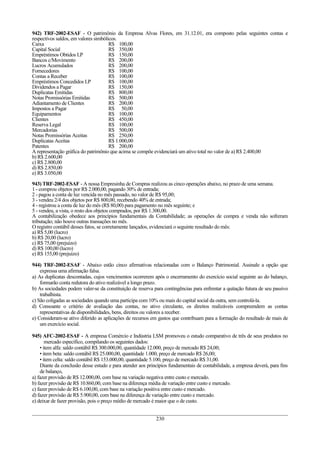 942) TRF-2002-ESAF - O patrimônio da Empresa Alvas Flores, em 31.12.01, era composto pelas seguintes contas e
respectivos saldos, em valores simbólicos.
Caixa                                 R$ 100,00
Capital Social                        R$ 350,00
Empréstimos Obtidos LP                R$ 150,00
Bancos c/Movimento                    R$ 200,00
Lucros Acumulados                     R$ 200,00
Fornecedores                          R$ 100,00
Contas a Receber                      R$ 100,00
Empréstimos Concedidos LP             R$ 100,00
Dividendos a Pagar                    R$ 150,00
Duplicatas Emitidas                   R$ 800,00
Notas Promissórias Emitidas           R$ 500,00
Adiantamento de Clientes              R$ 200,00
Impostos a Pagar                      R$ 50,00
Equipamentos                          R$ 100,00
Clientes                              R$ 450,00
Reserva Legal                         R$ 100,00
Mercadorias                           R$ 500,00
Notas Promissórias Aceitas            R$ 250,00
Duplicatas Aceitas                    R$ 1.000,00
Patentes                              R$ 200,00
A representação gráfica do patrimônio que acima se compõe evidenciará um ativo total no valor de a) R$ 2.400,00
b) R$ 2.600,00
c) R$ 2.800,00
d) R$ 2.850,00
e) R$ 3.050,00
943) TRF-2002-ESAF - A nossa Empresinha de Compras realizou as cinco operações abaixo, no prazo de uma semana.
1 - comprou objetos por R$ 2.000,00, pagando 30% de entrada;
2 - pagou a conta de luz vencida no mês passado, no valor de R$ 95,00;
3 - vendeu 2/4 dos objetos por R$ 800,00, recebendo 40% de entrada;
4 - registrou a conta de luz do mês (R$ 80,00) para pagamento no mês seguinte; e
5 - vendeu, a vista, o resto dos objetos comprados, por R$ 1.300,00.
A contabilização obedece aos princípios fundamentais da Contabilidade; as operações de compra e venda não sofreram
tributação; não houve outras transações no mês.
O registro contábil desses fatos, se corretamente lançados, evidenciará o seguinte resultado do mês:
a) R$ 5,00 (lucro)
b) R$ 20,00 (lucro)
c) R$ 75,00 (prejuízo)
d) R$ 100,00 (lucro)
e) R$ 155,00 (prejuízo)

944) TRF-2002-ESAF - Abaixo estão cinco afirmativas relacionadas com o Balanço Patrimonial. Assinale a opção que
    expressa uma afirmação falsa.
a) As duplicatas descontadas, cujos vencimentos ocorrerem após o encerramento do exercício social seguinte ao do balanço,
    formarão conta redutora do ativo realizável a longo prazo.
b) As sociedades podem valer-se da constituição de reserva para contingências para enfrentar a quitação futura de seu passivo
    trabalhista.
c) São coligadas as sociedades quando uma participa com 10% ou mais do capital social da outra, sem controlá-la.
d) Consoante o critério de avaliação das contas, no ativo circulante, os direitos realizáveis compreendem as contas
    representativas de disponibilidades, bens, direitos ou valores a receber.
e) Consideram-se ativo diferido as aplicações de recursos em gastos que contribuam para a formação do resultado de mais de
    um exercício social.

945) AFC-2002-ESAF - A empresa Comércio e Indústria LSM promoveu o estudo comparativo de três de seus produtos no
       mercado específico, compilando os seguintes dados:
    • item alfa: saldo contábil R$ 300.000,00, quantidade 12.000, preço de mercado R$ 24,00;
    • item beta: saldo contábil R$ 25.000,00, quantidade 1.000, preço de mercado R$ 26,00;
    • item celta: saldo contábil R$ 153.000,00, quantidade 5.100, preço de mercado R$ 31,00.
    Diante da conclusão desse estudo e para atender aos princípios fundamentais de contabilidade, a empresa deverá, para fins
    de balanço,
a) fazer provisão de R$ 12.000,00, com base na variação negativa entre custo e mercado.
b) fazer provisão de R$ 10.860,00, com base na diferença média de variação entre custo e mercado.
c) fazer provisão de R$ 6.100,00, com base na variação positiva entre custo e mercado.
d) fazer provisão de R$ 5.900,00, com base na diferença de variação entre custo e mercado.
e) deixar de fazer provisão, pois o preço médio de mercado é maior que o de custo.


                                                            230
 