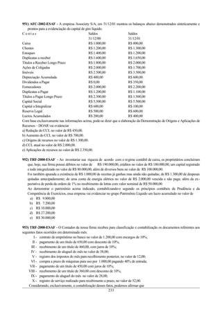 951) AFC-2002-ESAF - A empresa Associety S/A, em 31/12/01 montou os balanços abaixo demonstrados sinteticamente e
    prontos para a evidenciação do capital de giro líquido.
Contas                                          Saldos                  Saldos
                                                31/12/00                31/12/01
Caixa                                           R$ 1.000,00             R$ 800,00
Clientes                                        R$ 1.200,00             R$ 1.300,00
Estoques                                        R$ 1.400,00             R$ 1.200,00
Duplicatas a receber                            R$ 1.600,00             R$ 1.650,00
Títulos a Receber Longo Prazo                   R$ 1.800,00             R$ 2.000,00
Ações de Coligadas                              R$ 2.000,00             R$ 1.700,00
Imóveis                                         R$ 2.500,00             R$ 3.500,00
Depreciação Acumulada                           R$ 400,00               R$ 600,00
Dividendos a Pagar                              R$ 0,00                 R$ 350,00
Fornecedores                                    R$ 2.000,00             R$ 2.200,00
Duplicatas a Pagar                              R$ 1.200,00             R$ 1.100,00
Títulos a Pagar Longo Prazo                     R$ 2.300,00             R$ 1.500,00
Capital Social                                  R$ 5.500,00             R$ 5.500,00
Capital a Integralizar                          R$ 600,00               R$ 100,00
Reserva Legal                                   R$ 500,00               R$ 600,00
Lucros Acumulados                               R$ 200,00               R$ 400,00
Com base exclusivamente nas informações acima, pode-se dizer que a elaboração da Demonstração de Origens e Aplicações de
Recursos – DOAR vai evidenciar
a) Redução do CCL no valor de R$ 450,00.
b) Aumento do CCL no valor de R$ 700,00.
c) Origens de recursos no valor de R$ 1.300,00.
d) CCL atual no valor de R$ 2.000,00.
e) Aplicações de recursos no valor de R$ 2.350,00.

952) TRF-2000-ESAF - Ao inventariar sua riqueza de acordo com o regime contábil de caixa, os proprietários concluíram
   que, hoje, sua firma possui débitos no valor de R$ 190.000,00, créditos no valor de R$ 180.000,00, um capital registrado
   e todo integralizado no valor de R$ 80.000,00, além de diversos bens no valor de R$ 100.000,00.
   Foi também apurada a existência de R$ 1.000,00 de receitas já ganhas mas ainda não quitadas; de R$ 1.300,00 de despesas
   quitadas antecipadamente; de uma conta de energia elétrica no valor de R$ 2.000,00 vencida e não paga; além da ex-
   pectativa de perda da ordem de 1% no recebimento de letras com valor nominal de R$ 50.000,00.
   Ao demonstrar o patrimônio acima indicado, contabilizando-o segundo os princípios contábeis da Prudência e da
   Competência de Exercícios, essa empresa vai evidenciar no grupo Patrimônio Líquido um lucro acumulado no valor de
     a) R$ 9.800,00
     b) R$ 7.200,00
     c) R$ 10.000,00
     d) R$ 27.200,00
     e) R$ 30.000,00

953) TRF-2000-ESAF - O Contador da nossa firma recebeu para classificação e contabilização os documentos referentes aos
seguintes fatos ocorridos em determinado mês:
        I - contrato de empréstimo no banco no valor de 1.200,00 com encargos de 10%;
       II - pagamento de um título de 650,00 com desconto de 10%;
      III - recebimento de um título de 460,00, com juros de 10%;
      IV - recebimento do aluguel do mês no valor de 38,00;
       V - registro dos impostos do mês para recolhimento posterior, no valor de 12,00;
      VI - compra a prazo de máquinas para uso por 1.000,00 pagando 40% de entrada;
     VII - pagamento de um título de 450,00 com juros de 10%;
    VIII - recebimento de um título de 360,00 com desconto de 10%;
      IX - pagamento do aluguel do mês no valor de 28,00;
       X - registro de serviço realizado para recebimento a prazo, no valor de 52,00.
    Considerando, exclusivamente, a contabilização desses fatos, podemos afirmar que
                                                             233
 