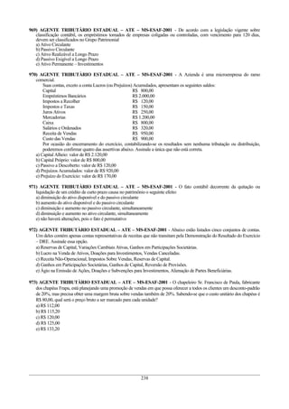 969) AGENTE TRIBUTÀRIO ESTADUAL – ATE – MS-ESAF-2001 - De acordo com a legislação vigente sobre
   classificação contábil, os empréstimos tomados de empresas coligadas ou controladas, com vencimento para 120 dias,
   devem ser classificados no Grupo Patrimonial
   a) Ativo Circulante
   b) Passivo Circulante
   c) Ativo Realizável a Longo Prazo
   d) Passivo Exigível a Longo Prazo
   e) Ativo Permanente – Investimentos

970) AGENTE TRIBUTÀRIO ESTADUAL – ATE – MS-ESAF-2001 - A Azienda é uma microempresa do ramo
   comercial.
       Suas contas, exceto a conta Lucros (ou Prejuízos) Acumulados, apresentam os seguintes saldos:
       Capital                                          R$ 800,00
       Empréstimos Bancários                            R$ 2.000,00
       Impostos a Recolher                              R$ 120,00
       Impostos e Taxas                                 R$ 150,00
       Juros Ativos                                     R$ 250,00
       Mercadorias                                      R$ 1.200,00
       Caixa                                            R$ 800,00
       Salários e Ordenados                             R$ 320,00
       Receita de Vendas                                R$ 950,00
       Custo das Vendas                                 R$ 900,00
       Por ocasião do encerramento do exercício, contabilizando-se os resultados sem nenhuma tributação ou distribuição,
       poderemos confirmar quatro das assertivas abaixo. Assinale a única que não está correta.
   a) Capital Alheio: valor de R$ 2.120,00
   b) Capital Próprio: valor de R$ 800,00
   c) Passivo a Descoberto: valor de R$ 120,00
   d) Prejuízos Acumulados: valor de R$ 920,00
   e) Prejuízo do Exercício: valor de R$ 170,00

971) AGENTE TRIBUTÀRIO ESTADUAL – ATE – MS-ESAF-2001 - O fato contábil decorrente da quitação ou
   liquidação de um crédito de curto prazo causa no patrimônio o seguinte efeito:
   a) diminuição do ativo disponível e do passivo circulante
   b) aumento do ativo disponível e do passivo circulante
   c) diminuição e aumento no passivo circulante, simultaneamente
   d) diminuição e aumento no ativo circulante, simultaneamente
   e) não haverá alterações, pois o fato é permutativo

972) AGENTE TRIBUTÀRIO ESTADUAL – ATE – MS-ESAF-2001 - Abaixo estão listados cinco conjuntos de contas.
   Um deles contém apenas contas representativas de receitas que não transitam pela Demonstração do Resultado do Exercício
   – DRE. Assinale essa opção.
   a) Reservas de Capital, Variações Cambiais Ativas, Ganhos em Participações Societárias.
   b) Lucro na Venda de Ativos, Doações para Investimentos, Vendas Canceladas.
   c) Receita Não-Operacional, Impostos Sobre Vendas, Reservas de Capital.
   d) Ganhos em Participações Societárias, Ganhos de Capital, Reversão de Provisões.
   e) Ágio na Emissão de Ações, Doações e Subvenções para Investimentos, Alienação de Partes Beneficiárias.

973) AGENTE TRIBUTÀRIO ESTADUAL – ATE – MS-ESAF-2001 - O chapeleiro Sr. Francisco de Paula, fabricante
   dos chapéus Frapa, está planejando uma promoção de vendas em que possa oferecer a todos os clientes um desconto-padrão
   de 20%, mas precisa obter uma margem bruta sobre vendas também de 20%. Sabendo-se que o custo unitário dos chapéus é
   R$ 80,00, qual será o preço bruto a ser marcado para cada unidade?
   a) R$ 112,00
   b) R$ 115,20
   c) R$ 120,00
   d) R$ 125,00
   e) R$ 133,20




                                                           238
 