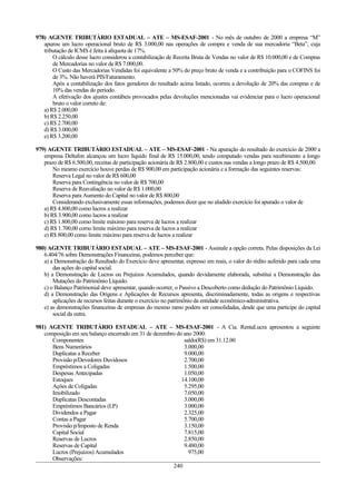 978) AGENTE TRIBUTÀRIO ESTADUAL – ATE – MS-ESAF-2001 - No mês de outubro de 2000 a empresa “M”
   apurou um lucro operacional bruto de R$ 3.000,00 nas operações de compra e venda de sua mercadoria “Beta”, cuja
   tributação de ICMS é feita à alíquota de 17%.
       O cálculo desse lucro considerou a contabilização de Receita Bruta de Vendas no valor de R$ 10.000,00 e de Compras
       de Mercadorias no valor de R$ 7.000,00.
       O Custo das Mercadorias Vendidas foi equivalente a 50% do preço bruto de venda e a contribuição para o COFINS foi
       de 3%. Não haverá PIS/Faturamento.
       Após a contabilização dos fatos geradores do resultado acima listado, ocorreu a devolução de 20% das compras e de
       10% das vendas do período.
       A efetivação dos ajustes contábeis provocados pelas devoluções mencionadas vai evidenciar para o lucro operacional
       bruto o valor correto de:
   a) R$ 2.000,00
   b) R$ 2.250,00
   c) R$ 2.700,00
   d) R$ 3.000,00
   e) R$ 3.200,00

979) AGENTE TRIBUTÀRIO ESTADUAL – ATE – MS-ESAF-2001 - Na apuração do resultado do exercício de 2000 a
   empresa Deltafon alcançou um lucro líquido final de R$ 15.000,00, tendo computado vendas para recebimento a longo
   prazo de R$ 6.500,00, receitas de participação acionária de R$ 2.800,00 e custos nas vendas a longo prazo de R$ 4.500,00.
       No mesmo exercício houve perdas de R$ 900,00 em participação acionária e a formação das seguintes reservas:
       Reserva Legal no valor de R$ 600,00
       Reserva para Contingência no valor de R$ 700,00
       Reserva de Reavaliação no valor de R$ 1.000,00
       Reserva para Aumento do Capital no valor de R$ 800,00
       Considerando exclusivamente essas informações, podemos dizer que no aludido exercício foi apurado o valor de
   a) R$ 4.800,00 como lucros a realizar
   b) R$ 3.900,00 como lucros a realizar
   c) R$ 1.800,00 como limite máximo para reserva de lucros a realizar
   d) R$ 1.700,00 como limite máximo para reserva de lucros a realizar
   e) R$ 800,00 como limite máximo para reserva de lucros a realizar

980) AGENTE TRIBUTÀRIO ESTADUAL – ATE – MS-ESAF-2001 - Assinale a opção correta. Pelas disposições da Lei
   6.404/76 sobre Demonstrações Financeiras, podemos perceber que:
   a) a Demonstração do Resultado do Exercício deve apresentar, expresso em reais, o valor do rédito auferido para cada uma
       das ações do capital social.
   b) a Demonstração de Lucros ou Prejuízos Acumulados, quando devidamente elaborada, substitui a Demonstração das
       Mutações do Patrimônio Líquido.
   c) o Balanço Patrimonial deve apresentar, quando ocorrer, o Passivo a Descoberto como dedução do Patrimônio Líquido.
   d) a Demonstração das Origens e Aplicações de Recursos apresenta, discriminadamente, todas as origens e respectivas
       aplicações de recursos feitas durante o exercício no patrimônio da entidade econômico-administrativa.
   e) as demonstrações financeiras de empresas do mesmo ramo podem ser consolidadas, desde que uma participe do capital
       social da outra.

981) AGENTE TRIBUTÀRIO ESTADUAL – ATE – MS-ESAF-2001 - A Cia. RentaLucra apresentou a seguinte
   composição em seu balanço encerrado em 31 de dezembro do ano 2000:
      Componentes                                           saldo(R$) em 31.12.00
      Bens Numerários                                       3.000,00
      Duplicatas a Receber                                  9.000,00
      Provisão p/Devedores Duvidosos                        2.700,00
      Empréstimos a Coligadas                               1.500,00
      Despesas Antecipadas                                  1.050,00
      Estoques                                             14.100,00
      Ações de Coligadas                                    5.295,00
      Imobilizado                                           7.050,00
      Duplicatas Descontadas                                3.000,00
      Empréstimos Bancários (LP)                            3.000,00
      Dividendos a Pagar                                    2.325,00
      Contas a Pagar                                        5.700,00
      Provisão p/Imposto de Renda                           3.150,00
      Capital Social                                        7.815,00
      Reservas de Lucros                                    2.850,00
      Reservas de Capital                                   9.480,00
      Lucros (Prejuízos) Acumulados                           975,00
      Observações:
                                                       240
 
