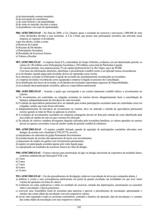 a) do denominador comum monetário.
b) da convenção de consistência.
c) do custo histórico e da materialidade.
d) do custo ou mercado, dos dois o menor.
e) da prudência e do custo de oportunidade.

986) AFRF/2002-ESAF - No final de 2000, a Cia. Quartzo apura o resultado do exercício e provisiona 1.000.000 de reais
    como dividendos devidos a seus acionistas. A Cia. Cristal, que possui uma participação societária não relevante nessa
    empresa, ao registrar os dividendos
a que tem direito, credita a conta:
a) Reservas de Capital
b) Receitas de Dividendos
c) Participações Societárias
d) Resultados de Exercícios Futuros
e) Valores a Receber

987) AFRF/2002-ESAF - A empresa Juruá S/A, controladora do Grupo Solimões, evidencia, em um determinado período, os
    valores de 140 milhões como Participações Societárias e 250 milhões como total de Patrimônio Líquido.
    No mesmo período, essa empresa possui 5% do capital preferencial da Cia. Rio Negro, que é de 90.000.
    Com base nas informações anteriores, identifique o procedimento contábil correto a ser aplicado nessas circunstâncias.
a) os dividendos, quando pagos pela investida, devem ser registrados como receita.
b) as alterações ocorridas no Patrimônio Líquido da investida são simultaneamente reconhecidas na investidora.
c) a empresa investida é reconhecida como equiparada à empresa Coligada no processo de Consolidação.
d) na distribuição dos lucros da investida, os dividendos provisionados representam ingressos de Disponibilidades.
e) na avaliação dessa participação societária, aplica-se a equivalência patrimonial.

988) AFRF/2002-ESAF - Assinale a opção que corresponde a um correto tratamento contábil relativo a investimentos no
    exterior.
a) Os investimentos em controladas ou coligadas existentes no exterior devem obrigatoriamente fazer a consolidação de
    balanços independentemente da relevância do valor investido.
b) O método da equivalência patrimonial deve ser adotado para avaliar participações societárias tanto em controladas como em
    coligadas, sempre que essas forem relevantes.
c) Independentemente da relevância do investimento no exterior, deve ser utilizado o método de equivalência patrimonial
    mesmo quando se tratar de filiais ou agências no exterior.
d) A avaliação de investimentos societários em empresas estrangeiras deverá ser feita pelo método do custo identificado pela
    taxa média de câmbio do mês em que o mesmo for efetivado.
e) Na adoção de critérios contábeis divergentes daqueles utilizados pela investidora brasileira, os valores apurados no exterior
    devem ser apenas convertidos à taxa de câmbio média do período contábil de referência.

989) AFRF/2002-ESAF - O registro contábil efetuado quando da aquisição de participações societárias relevantes com
     deságio, de acordo com a Instrução CVM 247/76, envolve:
a) lançamentos em subcontas do grupo Permanente Investimentos.
b) reconhecimento de receitas não-operacionais de lucros com investimentos.
c) lançamento de crédito em ganhos com investimentos permanentes.
d) registro em participação societária apenas pelo valor líquido pago.
e) a apropriação em resultados de exercícios futuros do valor do deságio.

990) AFRF/2002-ESAF - O prazo máximo para amortização do ágio ou deságio decorrente de expectativa de resultado futuro,
    conforme estabelecido por Instrução/CVM, é de:
a) 3 anos
b) 5 anos
c) 7 anos
d) 8 anos
e) 10 anos

991) AFRF/2002-ESAF - Um dos procedimentos de divulgação, relativos à reavaliação de ativos por companhia aberta, é
a) publicar o evento e suas conseqüências patrimoniais em jornal de grande circulação nas localidades em que tiver maior
    volume de operações em bolsa de valores.
b) evidenciar em notas explicativas o efeito no resultado do exercício, oriundo das depreciações, amortizações ou exaustões
    sobre a reavaliação, e baixas posteriores.
c) convocar uma Assembléia Geral de acionistas para autorizar e aprovar o procedimento de reavaliação, apresentando o
    sumário das contas objeto da reavaliação com seus respectivos valores.
d) enviar carta registrada a todos os acionistas minoritários, contendo o histórico da operação, data da reavaliação e o sumário
    das contas objeto da reavaliação com seus respectivos valores.

                                                              242
 