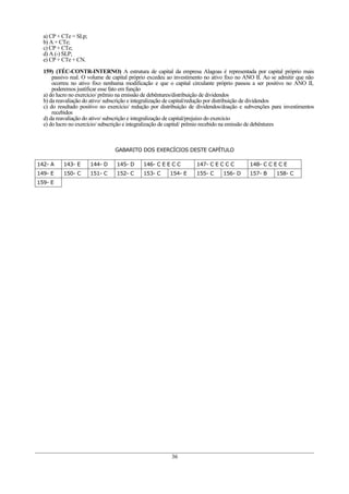 a) CP + CTe = SLp;
  b) A + CTe;
  c) CP + CTe;
  d) A (-) SLP;
  e) CP + CTe + CN.

  159) (TÉC-CONTR-INTERNO) A estrutura de capital da empresa Alagoas é representada por capital próprio mais
      passivo real. O volume de capital próprio excedeu ao investimento no ativo fixo no ANO II. Ao se admitir que não
      ocorreu no ativo fixo nenhuma modificação e que o capital circulante próprio passou a ser positivo no ANO II,
      poderemos justificar esse fato em função
  a) do lucro no exercício/ prêmio na emissão de debêntures/distribuição de dividendos
  b) da reavaliação do ativo/ subscrição e integralização de capital/redução por distribuição de dividendos
  c) do resultado positivo no exercício/ redução por distribuição de dividendos/doação e subvenções para investimentos
      recebidos
  d) da reavaliação do ativo/ subscrição e integralização de capital/prejuízo do exercício
  e) do lucro no exercício/ subscrição e integralização de capital/ prêmio recebido na emissão de debêntures



                                GABARITO DOS EXERCÍCIOS DESTE CAPÍTULO

142- A    143- E       144- D    145- D     146- C E E C C         147- C E C C C         148- C C E C E
149- E    150- C       151- C    152- C     153- C      154- E     155- C      156- D     157- B     158- C
159- E




                                                         36
 
