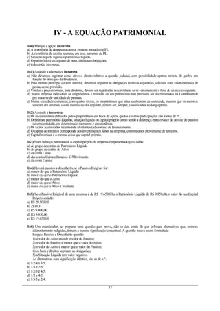 IV - A EQUAÇÃO PATRIMONIAL
160) Marque a opção incorreta.
a) A ocorrência de despesas acarreta, em tese, redução de PL.
b) A ocorrência de receita acarreta, em tese, aumento de PL.
c) Situação líquida significa patrimônio líquido.
d) O patrimônio é o conjunto de bens, direitos e obrigações.
e) todas estão incorretas.

161) Assinale a alternativa incorreta.
a) Não devemos registrar como ativo o direito relativo a questão judicial, com possibilidade apenas remota de ganho, em
    função do princípio da Prudência.
b) Pelo mesmo princípio do item anterior, devemos registrar as obrigações relativas a questões judiciais, com valor estimado de
    perda, como provisão.
c) Vendas a prazo normais, para diretores, devem ser registradas no circulante se se vencerem até o final do exercício seguinte.
d) Numa empresa individual, os empréstimos e retiradas de seu patrimônio não precisam ser discriminados na Contabilidade
    por tratar-se de unicidade de pessoas.
e) Numa sociedade comercial, com quatro sócios, os empréstimos que estes usufruírem da sociedade, mesmo que os mesmos
    vençam em um mês, ou até mesmo no dia seguinte, devem ser, sempre, classificados no longo prazo.

162) Assinale a incorreta.
a) Os investimentos efetuados pelos proprietários em troca de ações, quotas e outras participações são fontes de PL.
b) Definimos patrimônio Líquido, situação líquida ou capital próprio como sendo a diferença entre o valor do ativo e do passivo
    de uma entidade, em determinado momento e circunstância.
c) Os lucros acumulados na entidade são fontes (adicionais) de financiamento.
d) O capital de terceiros corresponde aos investimentos feitos na empresa, com recursos proveniente de terceiros.
e) Capital nominal é a mesma coisa que capital próprio.

163) Num balanço patrimonial, o capital próprio da empresa é representado pelo saldo:
a) do grupo de contas do Patrimônio Líquido
b) do grupo de contas do Ativo
c) da conta Caixa
d) das contas Caixa e Bancos - C/Movimento
e) da conta Capital

164) Haverá passivo a descoberto, se o Passivo Exigível for:
a) menor do que o Patrimônio Líquido
b) maior do que o Patrimônio Líquido
c) menor do que o Ativo
d) maior do que o Ativo
e) maior do que o Ativo Circulante

165) Se o Passivo Exigível de uma empresa é de R$ 19.650,00 e o Patrimônio Líquido de R$ 9.850,00, o valor do seu Capital
    Próprio será de:
a) R$ 29.500,00
b) ZERO
c) R$ 9.800,00
d) R$ 9.850,00
e) R$ 19.650,00

166) Um examinador, ao preparar uma questão para prova, não se deu conta de que colocara alternativas que, embora
    diferentemente redigidas, tinham a mesma significação conceitual. A questão estava assim formulada:
    Surge o Passivo a Descoberto quando:
    1) o valor do Ativo excede o valor do Passivo;
    2) o valor do Passivo é menor que o valor do Ativo;
    3) o valor do Ativo é menor que o valor do Passivo;
    4) os bens e direitos superam as obrigações;
    5) a Situação Líquida tem valor negativo.
    As alternativas com significação idêntica, são as de n.º.:
a) 1/2/4 e 3/5;
b) 1/3 e 2/5;
c) 1/2/3 e 4/5;
d) 1/2 e 4/5;
e) 1/3/5 e 2/4.

                                                               37
 