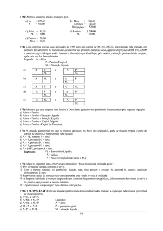 173) Dentre as situações abaixo, marque a pior.
     a) A     = 820,00                            b) Bens     = 380,00
        P     = 790,00                               Direitos = 120,00
                                                    Obrigações = 520,00
     c) Ativo = 80,00                             d) Passivo     1.200,00
          PL = 0,00                                     PL         10,00
     e) Passivo = 30,00
         Ativo = 50,00

174) Uma empresa iniciou suas atividades de 1995 com um capital de R$ 500.000,00, integralizado pela metade, em
   dinheiro. Em dezembro do mesmo ano, ao encerrar seu primeiro exercício social, apurou um prejuízo de R$ 100.000,00
   e passivo exigível de igual valor. Assinale a alternativa que identifique, pela ordem, a situação patrimonial da empresa,
   após cada um dos fatos relatados.
   Legenda: A = Ativo
                        P = Passivo Exigível
                        SL = Situação Líquida
   a)         A        P         e           A        P
                       SL                             SL
   b)         A        SL        e         A          P
                                           SL
   c)         A        P         e         A          SL
   d)          A       P         e          A         P
                       SL                  SL
   e)          A       SL        e           A        P
                                                      SL

175) Sabemos que uma empresa tem Passivo e Descoberto quando o seu patrimônio é representado pela seguinte equação:
a) Ativo = Passivo
b) Ativo = Passivo - Situação Líquida
c) Ativo = Passivo + Situação Líquida
d) Ativo = Passivo + Capital Próprio
e) Ativo = Passivo - Capital de Terceiros

176) A situação patrimonial em que os recursos aplicados no Ativo são originários, parte de riqueza própria e parte de
    capital de terceiros, é representada pela equação:
a) A = PL, portanto P = zero;
b) A = P, portanto PL = zero;
c) A > P, portanto PL > zero;
d) A < P, portanto PL < zero;
e) P = (-) PL, portanto A = zero.
    Importante:            PL = Patrimônio Líquido;
                             A = Ativo;
                             P = Passivo Exigível (não inclui o PL)

177) Julgue os seguintes itens, observando o enunciado: "Toda receita será creditada, pois":
 Por ser receita, sempre, aumenta o ativo.
 Tem a mesma natureza do patrimônio líquido, haja vista possuir o condão de aumentá-lo, quando analisado
   isoladamente, é claro.
 Representa a saída de mercadoria o que caracteriza uma venda e venda é creditada.
 A despesa é debitada, e receita e despesa devem constituir lançamentos antagônicos, diferentemente das contas do ativo e
   do passivo, que possuem a mesma natureza.
 O patrimônio é composto por bens, direitos e obrigações.

178) (TFC/1996–ESAF) Entre as situações patrimoniais abaixo relacionadas, marque a opção que indica maior percentual
    de riqueza própria
a) P=SL e SL<A
b) A>SL e SL>P               Legendas:
c) A=SL e SL>P               A = ativo
d) SL<P e P<A                P = passivo exigível
e) A=P e P>SL                SL = situação líquida
                                                           39
 