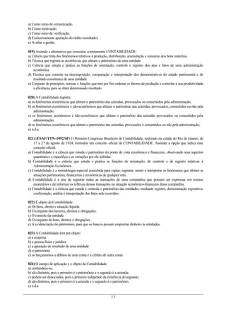 a) Como meio de comunicação.
b) Como motivação.
c) Como meio de verificação.
d) Exclusivamente apuração do rédito (resultado).
e) Avaliar a gestão.

019) Assinale a alternativa que conceitue corretamente CONTABILIDADE:
a) Ciência que trata dos fenômenos relativos à produção, distribuição, acumulação e consumo dos bens materiais
b) Técnica que registra as ocorrências que afetam o patrimônio de uma entidade
c) Ciência que estuda e pratica as funções de orientação, controle e registro dos atos e fatos de uma administração
    econômica
d) Técnica que consiste na decomposição, comparação e interpretação dos demonstrativos do estado patrimonial e do
    resultado econômico de uma entidade
e) Conjunto de princípios, normas e funções que tem por fim ordenar os fatores de produção e controlar a sua produtividade
    e eficiência, para se obter determinado resultado

020) A Contabilidade registra:
a) os fenômenos econômicos que afetam o patrimônio das aziendas, provocados ou consentidos pela administração;
b) os fenômenos econômicos e não-econômicos que afetam o patrimônio das aziendas, provocados, consentidos ou não pela
    administração;
c) os fenômenos econômicos e não-econômicos que afetam o patrimônio das aziendas provocados ou consentidos pela
    administração;
d) os fenômenos econômicos que afetam o patrimônio das aziendas, provocados e consentidos ou não pela administração;
e) n.d.a.

021) (ESAF/TTN–1992/SP) O Primeiro Congresso Brasileiro de Contabilidade, realizado na cidade do Rio de Janeiro, de
    17 a 27 de agosto de 1924, formulou um conceito oficial de CONTABILIDADE. Assinale a opção que indica esse
    conceito oficial.
a) Contabilidade é a ciência que estuda o patrimônio do ponto de vista econômico e financeiro, observando seus aspectos
    quantitativo e específico e as variações por ele sofridas
b) Contabilidade é a ciência que estuda e pratica as funções de orientação, de controle e de registro relativas à
    Administração Econômica.
c) Contabilidade é a metodologia especial concebida para captar, registrar, reunir e interpretar os fenômenos que afetam as
    situações patrimoniais, financeiras e econômicas de qualquer ente.
d) Contabilidade é a arte de registrar todas as transações de uma companhia que possam ser expressas em termos
    monetários e de informar os reflexos dessas transações na situação econômico-financeira dessa companhia.
e) Contabilidade é a ciência que estuda e controla o patrimônio das entidades, mediante registro, demonstração expositiva,
    confirmação, análise e interpretação dos fatos nele ocorridos.

022) É objeto da Contabilidade:
a) Os bens, direito e situação líquida.
b) O conjunto dos haveres, direitos e obrigações.
c) O controle da entidade
d) O conjunto de bens, direitos e obrigações.
e) A evidenciação do patrimônio, para que os bancos possam emprestar dinheiro às entidades.

023) A Contabilidade tem por objeto
a) a empresa
b) a pessoa física e jurídica
c) a apuração de resultado de uma entidade
d) o patrimônio
e) os lançamentos a débitos de uma conta e a crédito de outra conta

024) O campo de aplicação e o objeto da Contabilidade:
a) confundem-se;
b) são distintos, pois o primeiro é o patrimônio e o segundo é a azienda;
c) podem ser dissociados, pois o primeiro independe da existência do segundo;
d) são distintos, pois o primeiro é a azienda e o segundo é o patrimônio;
e) n.d.a

                                                          13
 
