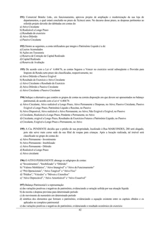 191) Comercial Bráulio Ltda., em funcionamento, aprovou projeto de ampliação e modernização da sua loja de
    departamentos, o qual estará concluído no prazo de 5(cinco) anos. No decurso desse prazo, as despesas pertinentes ao
    referido projeto deverão der debitadas em contas do:
a) Ativo Circulante
b) Realizável a Longo Prazo
c) Resultado do exercício
d) Ativo Diferido
e) Passivo Circulante

192) Dentre as seguintes, a conta retificadora que integra o Patrimônio Líquido é a de:
a) Lucros Acumulados
b) Ações em Tesouraria
c) Reserva de Correção de Capital Realizado
d) Capital Realizado
e) Reserva de Avaliação

193) De acordo com a Lei no. 6.404/76, as contas Seguros a Vencer no exercício social subseqüente e Provisão para
    Imposto de Renda curto prazo são classificadas, respectivamente, no:
a) Ativo Diferido e Passivo Exigível
b) Resultado do Exercício e Ativo Circulante
c) Ativo Circulante e Resultado do Exercício
d) Ativo Diferido e Passivo Circulante
e) Ativo Circulante e Passivo Circulante

194) Indique a alternativa que contém os grupos de contas na correta disposição em que devem ser apresentados no balanço
    patrimonial, de acordo com a Lei no. 6.404/76
a) Ativo Circulante, Ativo realizável a Longo Prazo, Ativo Permanente e Despesas, no Ativo; Passivo Circulante, Passivo
    Exigível a Longo Prazo, Patrimônio Líquido e Receitas, no Passivo
b) Ativo Disponível, Ativo realizável e Ativo Permanente, no Ativo; Não Exigível e Exigível, no Passivo
c) Circulante, Realizável a Longo Prazo, Pendente e Permanente, no Ativo
d) Circulante, exigível a Longo Prazo, Resultados de Exercícios Futuros e Patrimônio Líquido, no Passivo
e) Circulante, Exigível a Longo Prazo e Permanente, no Ativo

195) A Cia. PENDENTE decidiu que o prédio de sua propriedade, localizado à Rua MARCONDES, 280 será alugado,
    pois não serve mais como sede da sua filial de roupas para crianças. Após a locação realizada, tal imóvel será
    classificado no grupo de contas do:
a) Ativo Permanente - Investimento
b) Ativo Permanente - Imobilizado
c) Ativo Permanente - Diferido
d) Realizável a Longo Prazo
e) Ativo circulante

196) O ATIVO PERMANENTE abrange os subgrupos de contas:
a) “Investimentos”, “Imobilizado” e “Diferido”
b) “Valores Mobiliários”, “Ativo Intangível” e “Ativo de Funcionamento”
c) “Pré-Operacionais”, “Ativo Tangível” e “Ativo Fixo”
d) “Prédios”, “Veículos” e “Móveis e Utensílios”
e) “Ativo Depreciável”, “Ativo Amortizável” e “Ativo Exaurível”

197) Balanço Patrimonial é a representação:
a) das variações positivas e negativas do patrimônio, evidenciando a variação sofrida por sua situação líquida
b) da receita e despesa previstas para determinado período
c) do movimento de numerário em determinado período
d) sintética dos elementos que formam o patrimônio, evidenciando a equação existente entre os capitais obtidos e os
    aplicados no complexo patrimonial
e) das variações positivas e negativas do patrimônio, evidenciando o resultado econômico do exercício
                                                           42
 