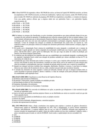 198) A firma HAFFEN foi registrada e obteve: R$ 500,00 dos sócios, na forma de Capital; R$ 300,00 de terceiros, na forma
    de empréstimos e R$ 150,00 de terceiros, na forma de rendimentos. Aplicou esses recursos, sendo: R$ 450,00 em bens
    para revender; R$ 180,00 em caderneta de poupança; R$ 240,00 em empréstimos concedidos; e o restante em despesas.
    Com essa gestão, pode-se afirmar que a empresa ainda tem um patrimônio bruto e um patrimônio líquido,
    respectivamente, de:
a) R$ 870,00 e R$ 570,00;
b) R$ 690,00 e R$ 570,00;
c) R$ 950,00 e R$ 500,00;
d) R$ 870,00 e R$ 500,00;
e) R$ 950,00 e R$ 650,00.

199) No balanço os estoques são classificados, no ativo circulante, presumindo-se que sejam realizados dentro de um ano,
   ou dentro do ciclo normal de operações. O detalhamento por conta dos estoques pode ser feito no próprio balanço. Uma
   forma bastante utilizada para que as demonstrações financeiras fiquem mais condensadas é a dos estoques apresentados
   no balanço pelo total, mas com uma nota explicativa demonstrando as principais categorias, dispostas em ordem de
   realização. A base de avaliação dos estoques ou métodos de determinação dos custos deve ser exposta na nota
   explicativa relativa aos principais critérios de avaliação dos elementos patrimoniais. Relativamente a estoques, julgue os
   seguintes itens.
 De acordo com a interpretação fiscal, sistema de contabilidade de custos integrado e coordenado com o restante da
   escrituração è aquele apoiado em valores originados da escrituração contábil para seus insumos, quais sejam, matéria-
   prima, mão-de-obra direta e gastos gerais de fabricação, fato esse que exige um plano de contas de produção, por
   natureza, das demais despesas operacionais.
 As empresas que não atenderem aos requisitos para que sua contabilidade seja considerada integrada e coordenada terão
   de, seguindo a legislação fiscal, avaliar seus estoques de produtos acabados por valores calculados na base de 5% do
   maior preço de venda do ano.
 Considerando que a base elementar para avaliar os estoques é o custo e que o imposto sobre circulação de mercadorias e
   serviços está incluído no preço das mercadorias, constante nas notas fiscais, tem-se de mantê-lo na conta estoques para
   efeito de avaliação e, principalmente, para que o resultado do período esteja de acordo com o regime de competência.
 Quando nos estoques estiverem incluídos itens estragados, danificados, obsoletos e morosos, e uma baixa ou redução
   direta nos seus valores não for praticável, deve-se, então, constituir uma provisão para reconhecer tal perda.
 A inclusão dos elementos de custos segundo o custeio por absorção, fazendo com que os estoques recebam todos os
   custos incorridos no processo produtivo, diretos e indiretos, é a base de avaliação aceita pelos princípios fundamentais
   de contabilidade e pela legislação fiscal.

200) (ESAF/AFRF-2001) Classificam-se como Reservas de Capital as Reservas
a) de Prêmios pela Emissão de Debêntures
b) de Doações e Subvenções, quando recebidas em entidades privadas
c) de Reavaliação de Bens do Ativo Imobilizado
d) Estatuárias, destinadas a Investimentos
e) por Ajuste de Investimentos em Sociedades- Controladas

201) (ESAF/AFRF-2001) Na conversão de debêntures em ações, as parcelas que ultrapassem o valor nominal da ação
    deverão ser registradas como
a) reserva de lucros que poderão amortizar prejuízos futuros ou ser distribuídas aos sócios no exercício social em que não
    forem apurados lucros
b) reserva de lucros que poderá ser distribuída aos sócios, no próprio exercício
c) reservas de capital
d) reserva de lucros destinada, obrigatoriamente, a amortizar prejuízos
e) receitas não-operacionais do exercício

202) (TFC/1996–ESAF) Pedro e Paulo constituíram uma empresa para explorar o comércio de gêneros alimentícios.
    Subscreveram capital de 100.000,00, integralizado em 20%. Para a integralização, os sócios fizeram empréstimo
    bancário, individualmente. A empresa adquiriu bens de uso, no valor de 30.000,00, utilizando para pagamento os
    recursos oriundos da integralização do capital e títulos de crédito emitidos em favor dos vendedores. Adquiriu, ainda, a
    prazo, mercadorias para revenda, no valor de 20.000,00. Assim sendo, o capital próprio da nova sociedade é de
a) zero
b) 20.000.00
c) 30 000.00
d) 50.000,00
e) 100.000,00


                                                           43
 