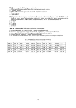 203) Quanto ao o que são dívidas, julgue os seguintes itens
   Débitos de funcionamento, quando decorrentes de operações normais da empresa
   Créditos de terceiros
   Débitos de financiamentos, quando são oriundas de empréstimos contraídos
   Contas devedoras
   Contas credoras

  204) O patrimônio de uma empresa, em um determinado momento, está representado por numerário (R$ 70,00), bens de
      venda (R$ 80,00), débitos de funcionamento (R$ 120,00), bens de uso (R$ 230,00), débitos de financiamento (R$
      140,00), bens de renda (R$ 70,00) e créditos de funcionamento (R$ 130,00). Seu patrimônio líquido é de:
  a) R$ 230,00
  b) R$ 70,00
  c) R$ 340,00
  d) R$ 580,00
  e) R$ 320,00

  205) (TFC/1996–ESAF) Na composição do patrimônio de uma empresa
  a) se o ativo for maior do que o passivo exigível, a situação líquida também o será
  b) se o passivo exigível for maior do que a situação líquida, caracteriza-se o chamado passivo descoberto
  c) se ativo e passivo exigível tiverem valores iguais, a situação líquida terá valor negativo
  d) se o ativo tiver valor igual a zero, a situação líquida também o terá
  e) se a ordem decrescente de valores for ativo, passivo exigível e situação líquida, a situação líquida será positiva


                                    GABARITO DOS EXERCÍCIOS DESTE CAPÍTULO

160- E     161- D       162- E       163- A      164- D       165- D       166- A      167- E       168- C C E C E
169- E     170- C       171- B       172- C      173- B       174- E       175- B      176- C       177- E C E E E
178- C     179- D       180- B       181- D      182- B       183- D       184- B      185- D       186- D       187- E
188- D     189- C       190- D       191- D      192- B       193- E       194- D      195- A       196- A       197- D
198- A     199- C E E C C            200- A      201- C       202- B       203- C C C E C           204- E       205- E




                                                               44
 