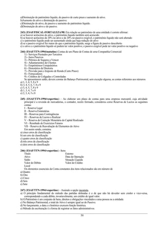 a)Diminuição do patrimônio líquido, do passivo de curto prazo e aumento do ativo.
b)Aumento do ativo e diminuição do passivo.
c)Diminuição do ativo, do passivo e aumento do patrimônio líquido.
d)Diminuição do ativo e do passivo.

243) (ESAF/FISCAL-FORTALEZA/98) Em relação ao patrimônio de uma entidade é correto afirmar:
a) se houver acréscimo do ativo, o patrimônio líquido também será acrescido
b) se houver acréscimo de 20% no ativo e de 20% no passivo exigível, o patrimônio líquido não será alterado
c) o patrimônio líquido pode ser aumentado ainda que haja redução do ativo
d) se o passivo exigível for maior do que o patrimônio líquido, surge a figura do passivo descoberto
e) o ativo e o patrimônio líquido só podem ter valor positivo; o passivo exigível pode ter valor positivo ou negativo

244) (ESAF/TTN-1994/matutino) Contas de um Plano de Contas de uma Companhia Comercial:
    1) - Serviços Prestados por Terceiros
    2) - Juros Passivos
    3) - Prêmios de Seguros a Vencer
    4) - Adiantamentos de Clientes
    5) - Empréstimos Compulsórios
    6) - Honorários da Diretoria
    7) - Provisão para o Imposto de Renda (Curto Prazo)
    8) - Fornecedores
    9) - Créditos de Coligadas e Controladas
    Se apresentarem saldo, devem constar do Balanço Patrimonial, sem exceção alguma, as contas referentes aos números
a) 1, 3, 4, 5, 8 e 9
b) 3, 4, 5, 6, 7, 8 e 9
c) 3, 4, 5, 7, 8 e 9
d) 1, 3, 4, 7 e 8
e) 2, 3, 4, 5 e 8

245) (ESAF/TTN-1994/vespertino) – Ao elaborar um plano de contas para uma empresa mercantil, cuja atividade
     principal é a revenda de mercadorias, o contador, recém formado, considerou como Reservas de Lucros as seguintes
     contas:
     I – Reserva Legal
     II – Reserva Estatutárias
     III – Reservas para Contingências
     IV – Reservas de Lucros a Realizar
     V – Reserva de Correção Monetária do Capital Realizado
     VI – Resultado de Exercícios Futuros
     VII – Reserva de Reavaliação de Elementos do Ativo
     Em assim sendo, cometeu
a) cinco erros de classificação
b) um erro de classificação
c) quatro erros de classificação
d) três erros de classificação
e) dois erros de classificação

246) (ESAF/TTN-1994/vespertino) - Itens
    Título                                Estorno
    Ativo                                 Data da Operação
    Saldo                                 Situação Líquida
    Valor do Débito                       Valor do Crédito
    Local
    Os elementos essenciais da Conta constantes dos itens relacionados são em número de
a) Quatro
b) Oito
c) Cinco
d) Seis
e) Sete

247) (ESAF/TTN-1994/vespertino) – Assinale a opção incorreta.
a) O princípio fundamental do método das partidas dobradas é o de que não há devedor sem credor e vice-versa,
    correspondendo a cada débito, invariavelmente, um crédito de igual valor.
b) O Patrimônio é um conjunto de bens, direitos e obrigações vinculados a uma pessoa ou a entidade.
c) No Balanço Patrimonial, o total do Ativo é sempre igual ao do Passivo.
d) No lançamento, a data e o histórico exercem função histórica.
e) Método de escrituração é a forma de registrar os fatos administrativos.

                                                            50
 