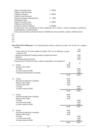 a Bancos Conta Movimento                                  $ 500,00
    2) Bancos Conta Movimento
    a Duplicatas a Receber                                    $ 800,00
    3) Bancos Conta Movimento
    a Receita de Aluguéis de Equipamentos                     $ 60,00
    4) Obrigações Fiscais
    a Bancos Conta Movimento                                  $ 200,00
    5) Bancos Conta Movimento
    a Fundo de Comércios Adquirido                            $ 5.000,00
    Os lançamentos acima, apresentados de forma simplificada, não se referem a estornos, retificações, transferências,
    complementações ou venda de direitos.
    Assim sendo, está errado, em função da natureza e finalidade das contas envolvidas, o registro contábil de número
a) 1
b) 2
c) 3
d) 4
e) 5

264) (ESAF/AFTN-1994/março) A Cia. Industrial Romex efetuou, conforme nota fiscal 1.383 de 30/11/93, a seguinte
   transação
                                                                                                  Cr$
    - Venda a prazo de 20 (vinte) unidades do produto "XIS", de sua fabricação, ao preço        90,00
        unitário de 4,50
    - Desconto Incondicional Concedido (constante da própria nota fiscal)                       10,00
    - IPI (20%)                                                                                 16,00
    - ICMS destacado (na nota fiscal)                                                           20,00
   O lançamento de 4ª fórmula (só contas e valores) correspondente a essa operação foi
                                                                                            D       C
 a) Clientes                                                                            90,00
       Impostos sobre Vendas                                                            36,00
       A Vendas                                                                                 96,00
       A Conta Corrente do ICMS                                                                 20,00
       A Descontos Incondicionais Concedidos                                                    10,00
                                                                                       126,00  126,00

b)    Clientes                                                                        80,00
      Descontos Incondicionais Concedidos                                             10,00
      Impostos sobre Vendas                                                           20,00
      Conta Corrente do IPI                                                           16,00
      A Vendas                                                                                         90,00
      A Conta Corrente do ICMS                                                                         20,00
                                                                                     126,00           126,00

c)    Clientes                                                                        80,00
      Descontos Incondicionais Concedidos                                             10,00
      Impostos sobre Vendas                                                           36,00
      A Vendas                                                                                         90,00
      A Conta Corrente do IPI                                                                          16,00
      A Conta Corrente do ICMS                                                                         20,00
                                                                                     126,00           126,00

d)    Clientes                                                                        96,00
      Descontos Incondicionais Concedidos                                             10,00
      Impostos sobre Vendas                                                           20,00
      A Vendas                                                                                         90,00
      A Conta Corrente do IPI                                                                          16,00
      A Conta Corrente do ICMS                                                                         20,00
                                                                                     126,00           126,00

                                                       54
 