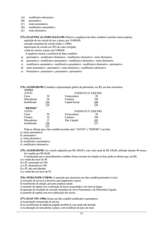 (A)     modificativo diminutivo
(B)     permutativo
(C)     misto aumentativo
(D)     modificativo aumentativo
(E)     misto diminutivo

273) (ESAF/FISCAL-FORTALEZA/98) Observe a seqüência dos fatos contábeis ocorridos numa empresa:
   aquisição de um veículo de uso, a prazo, por 10.000,00;
   correção monetária do veículo (índice 1,1000);
   depreciação do veículo em 20% do valor corrigido;
   venda do veículo, a prazo, por 8.000,00.
    A seqüência mostra a ocorrência de fatos contábeis
 a) permutativo - modificativo diminutivo - modificativo diminutivo - misto diminutivo
 b) permutativo - modificativo aumentativo - modificativo diminutivo - misto diminutivo
 c) modificativo aumentativo - modificativo aumentativo - modificativo diminutivo - permutativo
 d) misto aumentativo - permutativo - misto diminutivo - modificativo diminutivo
 e) Permutativo - permutativo - permutativo - permutativo




274) (AGERS/RS/98) Considere a representação gráfica do patrimônio, em R$, em dois momentos.
   ANTES
   ATIVO                                             PASSIVO E P. LÍQUIDO
   Caixa                 50                Fornecedores              20
   Mercadorias           20                Credores                 100
   Imobilizado          150                Capital Social           100
                        220                                         220
    “DEPOIS”
   ATIVO                                             PASSIVO E P. LÍQUIDO
   Caixa                 50                Fornecedores              20
   Clientes              10                Credores                 100
   Mercadorias           15                Patr. Líquido            105
   Imobilizado          150                                         225
                        225
   Pode-se afirmar que o fato contábil ocorrido entre “ANTES” e “DEPOIS” é um fato:
a) misto aumentativo.
b) permutativo.
c) misto diminutivo.
d) modificativo aumentativo.
e) modificativo diminutivo.

275) (AGERS/RS/98) Um veículo adquirido por R$ 100,00 e com valor atual de R$ 240,00, utilizado durante 48 meses,
    foi vendido por R$ 48,00.
    Considerando que os procedimentos contábeis foram normais em relação ao bem, pode-se afirmar que, em R$:
a) a venda deu lucro de 48
b) o PL aumentará em 240
c) o PL diminuirá em 140
d) o PL não será alterado
e) a venda deu um lucro de 92

276) (MTB-CESPE-UNB/94) A operação que caracteriza um fato contábil permutativo é o(a)
a) execução de serviços a terceiros, para pagamento a prazo.
b) recebimento de doação, por uma empresa estatal.
c) aumento de capital com a utilização de lucros acumulados e de reservas legais.
d) apuração do resultado de correção monetária de Ativo Permanente e do Patrimônio Líquido.
e) aumento de capital com nova subscrição dos sócios.

277) (ESAF/TFC-1996) Ocorre um fato contábil modificativo aumentativo
a) na prestação remunerada de serviço
b) no recebimento de duplicata julgada incobrável, mas ainda não baixada
c) na alienação de mercadorias a prazo, com incidência de juros de mora

                                                        57
 