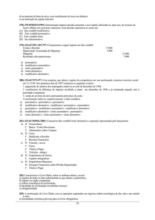 d) na permuta de bens do ativo, com recebimento de troco em dinheiro
e) na realização de capital subscrito

278) (PF/PERITO/1993) Determinada empresa decidiu aumentar o seu Capital, utilizando-se, para isso, de recursos de
   lucros obtidos em exercícios anteriores. Essa decisão caracteriza-se como um:
(A) fato contábil modificativo.
(B) Fato contábil permutativo.
(C) Fato contábil misto.
(D) Ato administrativo.

279) (ESAF/TFC-SFC/97) O lançamento a seguir registra um fato contábil
   Contas a Receber                                                                  17.000
   Depreciação Acumulada de Máquinas                                                  5.000
   Máquinas                                                                                          15.000
   Resultados não-operacionais                                                                        7.000

 a)   permutativo
 b)   modificativo aumentativo
 c)   misto aumentativo
 d)   misto diminutivo
 e)   modificativo diminutivo

280) (ESAF/TTN-97) Uma empresa, que adota o regime da competência em sua escrituração, encerrou exercício social
   em 31.12.96. Nos primeiros dias de 1997 escriturou os seguintes eventos:
   1. pagamento de salários dos empregados relativos ao mês de dezembro de 1996;
   2. recebimento da diferença de imposto recolhido a maior em dezembro de 1996 e já reclamada naquele mês à
   autoridade competente;
   3. venda de um bem do ativo permanente pelo preço de custo.
   A escrituração refere-se, respectivamente, a fatos contábeis
 a) permutativo - permutativo - permutativo
 b) modificativo diminutivo - modificativo aumentativo - permutativo
 c) permutativo - modificativo aumentativo - modificativo diminutivo
 d) modificativo diminutivo - misto aumentativo - permutativo
 e) misto diminutivo - misto aumentativo - misto diminutivo

281) (ESAF/MPOG/2001) Caracteriza fato contábil misto diminutivo a operação representada pelo lançamento
 a) D Fornecedores
      C Banco - Conta Movimento
      C Abatimentos sobre Compras
 b) D Caixa
      C Duplicatas a Receber
      C Receitas Financeiras
 c) D Veículos - novos
      C Caixa
      C Títulos a Pagar
      C Veículos - antigos
 d) D Empréstimos de Sócios
      C Capital a Integralizar
 e) D Empréstimos Bancários
      D Encargos Financeiros sobre Dívidas Repactuadas
      C Títulos a Pagar

282) Caracterizam o Livro Diário, todos os atributos abaixo, exceto:
a) registro de todos os fatos administrativos que afetam o patrimônio;
b) registro no órgão competente;
c) ordem cronológica de escrituração;
d) faculdade de escrituração em partidas mensais;
e) obrigatoriedade.

283) A escrituração do Livro Diário com as operações registradas em rigorosa ordem cronológica de dia, mês e ano atende
    a uma:
a) formalidade extrínseca prevista para os livros obrigatórios;
                                                           58
 