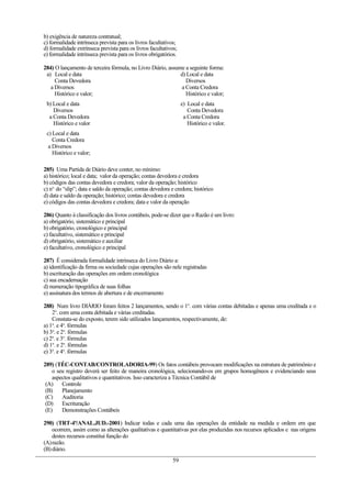 b) exigência de natureza contratual;
c) formalidade intrínseca prevista para os livros facultativos;
d) formalidade extrínseca prevista para os livros facultativos;
e) formalidade intrínseca prevista para os livros obrigatórios.

284) O lançamento de terceira fórmula, no Livro Diário, assume a seguinte forma:
 a) Local e data                                             d) Local e data
     Conta Devedora                                            Diversos
   a Diversos                                                a Conta Credora
     Histórico e valor;                                        Histórico e valor;
 b) Local e data                                                  e) Local e data
    Diversos                                                         Conta Devedora
  a Conta Devedora                                                 a Conta Credora
    Histórico e valor                                                Histórico e valor.
 c) Local e data
    Conta Credora
  a Diversos
    Histórico e valor;

285) Uma Partida de Diário deve conter, no mínimo:
a) histórico; local e data; valor da operação; contas devedora e credora
b) códigos das contas devedora e credora; valor da operação; histórico
c) no. do “slip”; data e saldo da operação; contas devedora e credora; histórico
d) data e saldo da operação; histórico; contas devedora e credora
e) códigos das contas devedora e credora; data e valor da operação

286) Quanto à classificação dos livros contábeis, pode-se dizer que o Razão é um livro:
a) obrigatório, sistemático e principal
b) obrigatório, cronológico e principal
c) facultativo, sistemático e principal
d) obrigatório, sistemático e auxiliar
e) facultativo, cronológico e principal

287) É considerada formalidade intrínseca do Livro Diário a:
a) identificação da firma ou sociedade cujas operações são nele registradas
b) escrituração das operações em ordem cronológica
c) sua encadernação
d) numeração tipográfica de suas folhas
e) assinatura dos termos de abertura e de encerramento

288) Num livro DIÁRIO foram feitos 2 lançamentos, sendo o 1o. com várias contas debitadas e apenas uma creditada e o
    2o. com uma conta debitada e várias creditadas.
    Constata-se do exposto, terem sido utilizados lançamentos, respectivamente, de:
a) 1a. e 4a. fórmulas
b) 3a. e 2a. fórmulas
c) 2a. e 3a. fórmulas
d) 1a. e 2a. fórmulas
e) 3a. e 4a. fórmulas

289) (TÉC-CONTAB/CONTROLADORIA-99) Os fatos contábeis provocam modificações na estrutura de patrimônio e
    o seu registro deverá ser feito de maneira cronológica, selecionando-os em grupos homogêneos e evidenciando seus
    aspectos qualitativos e quantitativos. Isso caracteriza a Técnica Contábil de
 (A)    Controle
 (B)    Planejamento
 (C)    Auditoria
 (D)    Escrituração
 (E)    Demonstrações Contábeis

290) (TRT-4ª/ANAL.JUD.-2001) Indicar todas e cada uma das operações da entidade na medida e ordem em que
    ocorrem, assim como as alterações qualitativas e quantitativas por elas produzidas nos recursos aplicados e nas origens
    destes recursos constitui função do
(A)razão.
(B) diário.
                                                             59
 