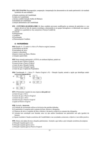 032) (TFC/ESAF/96) Decomposição, comparação e interpretação dos demonstrativos do estado patrimonial e do resultado
   econômico de uma entidade é
a) função econômica da Contabilidade
b) objeto da Contabilidade
c) técnica contábil chamada Análise de Balanços
d) finalidade da Contabilidade
e) função administrativa da Contabilidade

033) (CONTROLADADORIA/2000) Os fatos contábeis provocam modificações na estrutura de patrimônio e o seu
    registro deverá ser feito de maneira cronológica, selecionando-os em grupos homogêneos e evidenciando seus aspectos
    qualitativos e quantitativos. Isso caracteriza a Técnica Contábil de
a) Controle
b) Planejamento
c) Auditoria
d) Escrituração
e) Demonstrações Contábeis

     6 - PATRIMÔNIO
034) Quando A < P, sendo A o Ativo e P o Passivo exigível, teremos:
a) inexistência de Dívida
b) inexistência de Ativo
c) passivo a descoberto
d) passivo menor que Bens e Direitos
e) situação superavitária

035) Numa situação patrimonial o ATIVO, em nenhuma hipótese, poderá ser:
a) maior do que o Passivo Exigível
b) menor do que o Passivo Exigível
c) maior do que a Situação Líquida
d) menor do que a Situação Líquida
e) maior do que o Capital dos Proprietários

036) Considerando A = Ativo, P = Passivo Exigível e SL = Situação Líquida, assinale a opção que identifique estado
    patrimonial inconcebível.
 a)     A     P           b)  A
              SL              P     SL

c)     A     P            d)     A     P
       SL

e)     A     SL

037) O Patrimônio Líquido de uma empresa não pode ser:
a) maior do que o Ativo
b) menor do que o Passivo Exigível
c) menor do que o Ativo
d) maior do que o Passivo Exigível
e) igual ao Passivo Exigível

038) Assinale a incorreta
a) O método de escrituração utiliza-se da técnica das partidas dobradas.
b) O patrimônio é composto pelo conjunto de bens, direitos e obrigações.
c) Chama-se de ativo o conjunto de bens e direitos e de passivo exigível ao conjunto das obrigações.
d) Azienda tem correlação com fazenda, uma vez que ambos consideram um patrimônio sob ação (gestão) do
    homem.
e) Apurar resultado é função econômica da Contabilidade e nas sociedades comerciais o objetivo é um rédito positivo.

039) Abaixo são dadas diversas situações patrimoniais. Assinale a que indica a pior situação econômica da empresa:
a) Situação Líquida igual a zero
b) Situação Líquida igual ao ativo
c) Situação Líquida igual ao Passivo Exigível

                                                        15
 