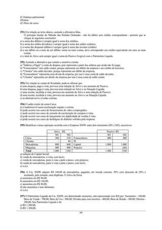 (C) balanço patrimonial.
(D)doar.
(E) fluxo de caixa.


291) Em relação ao texto abaixo, assinale a afirmativa falsa.
    O princípio basilar do Método das Partidas Dobradas - não há débito sem crédito correspondente - permite que se
    chegue às seguintes conclusões:
a) a soma dos débitos é sempre igual à soma dos créditos;
b) a soma dos saldos devedores é sempre igual à soma dos saldos credores;
c) a soma das despesas (débito) é sempre igual à soma das receitas (crédito)
d) a um débito ou a mais de um débito, numa ou mais contas, deve corresponder um crédito equivalente em uma ou mais
    contas;
e) o total do Ativo será sempre igual à soma do Passivo Exigível com o Patrimônio Líquido.

292) Assinale a alternativa que contém a assertiva correta.
a) "Salários a Pagar" é conta de despesa, pois representa a parte dos salários que ainda não foi paga;
b) "Fornecedores" tem saldo credor, porque representa um débito da empresa e um crédito de terceiros;
c) "Clientes" tem saldo devedor, porque representa um débito da empresa;
d) "Fornecedores" representa uma divida da empresa, por isso é uma conta de saldo devedor;
e) "Clientes" representa um direito da empresa por isso é uma conta de saldo credor.

293) Em relação às contas de Resultado, pode-se afirmar que:
a) uma despesa, paga à vista, provoca uma redução de Ativo e um aumento de Passivo;
b) uma despesa, paga à vista, provoca uma redução no Ativo e na Situação Líquida;
c) uma receita, recebida á vista, provoca um aumento de Ativo e uma redução de Passivo;
d) uma receita, recebida à vista, provoca um aumento no Ativo e na Situação Líquida
e) as alternativas b e d estão corretas.

294) O saldo credor da conta Caixa:
a) é inadmissível numa escrituração regular e correta;
b) pode ocorrer nos casos de fornecimento de vales a empregados;
c) pode ocorrer nos casos de omissão de escrituração de compras á vista;
d) pode ocorrer nos casos de lançamento em duplicidade de vendas à vista;
e) pode ocorrer nos casos de desfalques de dinheiro sofridos pela empresa.

295) Identificar a única operação ocorrida com a Empresa XMW entre dois momentos (M1 e M2), sucessivos.

                                  Ativo R$                                          Passivo R$
                                   M1       M2                                      M1              M2
      Caixa                        200      320       Fornecedores                  400             400
      Clientes                        -      40       PL
      Mercadorias                  800      600       Capital                      1.000          1.000
      Máquinas.                    400      400       Prejuízo                      -              (40)
      Total                      1.000     1360                                    1.400          1360
a) redução do Capital Social;
b) venda de mercadorias, à vista, com lucro;
c) venda de mercadorias, parte à vista e parte a prazo, com prejuízo;
d) venda de mercadorias, parte à vista e parte a prazo, com lucro;
e) n.d.a.

296) A Cia. XMW adquire R$ 160,00 de mercadorias, pagando, em moeda corrente, 50% com desconto de 20% e
    aceitando, pelo restante, uma duplicata. O Ativo da firma:
a) aumentou em R$ 96,00;
b) aumentou em R$ 160,00;
c) aumentou em R$ 80,00;
d) não aumentou e nem diminuiu;
e) n.d.a.

297) O Patrimônio Líquido da Cia. XMW, em determinado momento, está representado (em R$) por: Numerário - 100,00;
    Bens de Venda - 700,00; Bens de Uso - 500,00; Dívidas para com terceiros - 400,00; Bens de Renda - 100,00; Direitos -
    200,00. Seu Patrimônio Líquido é de:
a) R$ 1.200,00;
b) R$ 1.300,00;
                                                            60
 