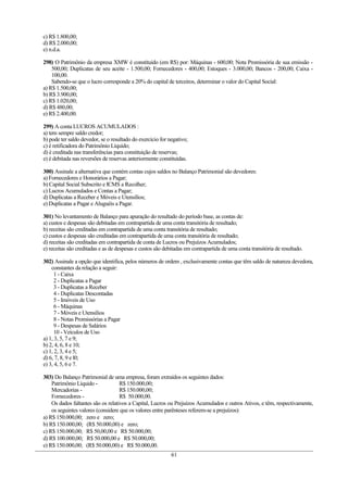 c) R$ 1.800,00;
d) R$ 2.000,00;
e) n.d.a.

298) O Patrimônio da empresa XMW é constituído (em R$) por: Máquinas - 600,00; Nota Promissória de sua emissão -
    500,00; Duplicatas de seu aceite - 1.500,00; Fornecedores - 400,00; Estoques - 3.000,00; Bancos - 200,00; Caixa -
    100,00.
    Sabendo-se que o lucro corresponde a 20% do capital de terceiros, determinar o valor do Capital Social:
a) R$ 1.500,00;
b) R$ 3.900,00;
c) R$ 1.020,00;
d) R$ 480,00;
e) R$ 2.400,00.

299) A conta LUCROS ACUMULADOS :
a) tem sempre saldo credor;
b) pode ter saldo devedor, se o resultado do exercício for negativo;
c) é retificadora do Patrimônio Líquido;
d) é creditada nas transferências para constituição de reservas;
e) é debitada nas reversões de reservas anteriormente constituídas.

300) Assinale a alternativa que contém contas cujos saldos no Balanço Patrimonial são devedores:
a) Fornecedores e Honorários a Pagar;
b) Capital Social Subscrito e ICMS a Recolher;
c) Lucros Acumulados e Contas a Pagar;
d) Duplicatas a Receber e Móveis e Utensílios;
e) Duplicatas a Pagar e Aluguéis a Pagar.

301) No levantamento de Balanço para apuração do resultado do período base, as contas de:
a) custos e despesas são debitadas em contrapartida de uma conta transitória de resultado;
b) receitas são creditadas em contrapartida de uma conta transitória de resultado;
c) custos e despesas são creditadas em contrapartida de uma conta transitória de resultado;
d) receitas são creditadas em contrapartida de conta de Lucros ou Prejuízos Acumulados;
e) receitas são creditadas e as de despesas e custos são debitadas em contrapartida de uma conta transitória de resultado.

302) Assinale a opção que identifica, pelos números de ordem , exclusivamente contas que têm saldo de natureza devedora,
    constantes da relação a seguir:
      1 - Caixa
      2 - Duplicatas a Pagar
      3 - Duplicatas a Receber
      4 - Duplicatas Descontadas
      5 - Imóveis de Uso
      6 - Máquinas
      7 - Móveis e Utensílios
      8 - Notas Promissórias a Pagar
      9 - Despesas de Salários
      10 - Veículos de Uso
a) 1, 3, 5, 7 e 9;
b) 2, 4, 6, 8 e 10;
c) 1, 2, 3, 4 e 5;
d) 6, 7, 8, 9 e l0;
e) 3, 4, 5, 6 e 7.

303) Do Balanço Patrimonial de uma empresa, foram extraídos os seguintes dados:
    Patrimônio Líquido -            R$ 150.000,00;
    Mercadorias -                   R$ 150.000,00;
    Fornecedores -                  R$ 50.000,00.
    Os dados faltantes são os relativos a Capital, Lucros ou Prejuízos Acumulados e outros Ativos, e têm, respectivamente,
    os seguintes valores (considere que os valores entre parênteses referem-se a prejuízos):
a) R$ 150.000,00; zero e zero;
b) R$ 150.000,00; (R$ 50.000,00) e zero;
c) R$ 150.000,00; R$ 50,00,00 e R$ 50.000,00;
d) R$ 100.000,00; R$ 50.000,00 e R$ 50.000,00;
e) R$ 150.000,00; (R$ 50.000,00) e R$ 50.000,00.
                                                            61
 