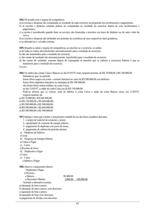 304) De acordo com o regime de competência:
a) as receitas e despesas são computadas no resultado de cada exercício na proporção dos recebimentos e pagamentos;
b) as receitas e despesas somente podem ser computadas no resultado do exercício depois de seus recebimentos e
    pagamentos;
c) a receita é reconhecida quando bens ou serviços são fornecidos a terceiros em troca de dinheiro ou de outro valor do
    Ativo;
d) as receitas e despesas são atribuídas aos períodos de ocorrência de seus respectivos fatos geradores;
e) as alternativas c e d estão corretas.

305) Quando se adota o regime de competência, ao encerrar-se o exercício, os saldos:
a) de todas as contas são transferidos automaticamente para o resultado do exercício;
b) não são transferidos para o resultado do exercício;
c) das contas de resultado são automaticamente transferidos para o resultado do exercício;
d) das contas de resultado, somente depois de expurgadas as parcelas que se referem a exercícios futuros, é que se
    transferem para o resultado do exercício;
e) n.d.a.

306) Os saldos das contas Caixa e Bancos no dia 01/05/97 eram, respectivamente, de R$ 70.000,00 e R$ 740.000,00.
    Sabendo-se que, no período:
    foram feitos saques em conta - corrente bancária no valor de R$ 580,000,00, em dinheiro;
    foram feitos depósitos bancários no montante de R$ 500.000,00;
    não foram feitos outros créditos na conta Caixa;
    no dia 31/05/97, o saldo da conta Caixa era de R$ 150.000,00.
    Pode-se afirmar que os valores: total de débitos à conta Caixa e saldo da conta Bancos eram, em 31/05/97,
    respectivamente, de:
a) R$ 70.000,00 e R$ 660.000,00;
b) R$ 150.000,00 e R$ 660.000,00;
c) R$ 500.000,00 e R$ 500.000,00;
d) R$ 580,000,00 e R$ 660.000,00;
e) R$ 580.000,00 e R$ 500.000,00

307) Indique o item que contém o lançamento contábil de um dos fatos contábeis descritos:
    1 - compra de material de consumo, a prazo;
    2 - apropriação de consumo de energia elétrica;
    3 - pagamento de duplicata com juros de mora;
    4 - pagamento de salários do período anterior.
 a) Despesas de Salários
 a Caixa
 b) Despesas de Energia Elétrica
 a Contas a Pagar
 c) Caixa
 a Receitas de Juros
 d) Duplicatas a Pagar
 a Caixa
 e) Caixa
    a Salários a Pagar

308) observe o lançamento abaixo:
        Duplicatas a Pagar
      a Diversos
       a Bancos                             98.000,00
       a Descontos Obtidos                   2.000,00    100.000,00
    Assinale a alternativa correta:
a) alienação de bens a prazo;
b) alienação de bens a prazo, com desconto;
c) aquisição de bens a prazo;
d) aquisição de bens com desconto;
e) pagamento de dívidas com desconto.

                                                         62
 