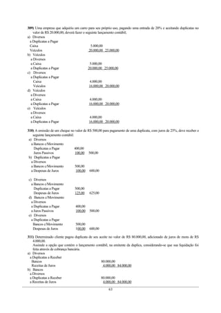 309) Uma empresa que adquiriu um carro para seu próprio uso, pagando uma entrada de 20% e aceitando duplicatas no
    valor de R$ 20.000,00, deverá fazer o seguinte lançamento contábil;
a) Diversos
  a Duplicatas a Pagar
  Caixa                                       5.000,00
  Veículos                                  20.000,00 25.000,00
b) Veículos
  a Diversos
  a Caixa                                    5.000,00
  a Duplicatas a Pagar                      20.000,00 25.000,00
c) Diversos
  a Duplicatas a Pagar
    Caixa                                    4.000,00
    Veículos                                 16.000,00 20.000,00
d) Veículos
  a Diversos
  a Caixa                                    4.000,00
  a Duplicatas a Pagar                       16.000,00 20.000,00
e) Veículos
  a Diversos
  a Caixa                                    4.000,00
  a Duplicatas a Pagar                       16.000,00 20.000,00

310) A emissão de um cheque no valor de R$ 500,00 para pagamento de uma duplicata, com juros de 25%, deve receber o
    seguinte lançamento contábil:
 a) Diversos
   a Bancos c/Movimento
     Duplicatas a Pagar           400,00
     Juros Passivos               100,00 500,00
 b) Duplicatas a Pagar
   a Diversos
   a Bancos c/Movimento           500,00
   a Despesas de Juros             100,00 600,00

c) Diversos
  a Bancos c/Movimento
    Duplicatas a Pagar          500,00
    Despesas de Juros           125,00    625,00
d) Bancos c/Movimento
  a Diversos
  a Duplicatas a Pagar          400,00
  a Juros Passivos              100,00    500,00
e) Diversos
  a Duplicatas a Pagar
   Bancos c/Movimento           500,00
   Despesas de Juros            100,00    600,00

311) Determinado cliente pagou duplicata de seu aceite no valor de R$ 80.000,00, adicionado de juros de mora de R$
    4.000,00.
    Assinale a opção que contém o lançamento contábil, na emitente da duplica, considerando-se que sua liquidação foi
    feita através de cobrança bancária.
a) Diversos
  a Duplicatas a Receber
   Bancos                                        80.000,00
   Receitas de Juros                              4.000,00 84.000,00
b) Bancos
  a Diversos
  a Duplicatas a Receber                         80.000,00
  a Receitas de Juros                             4.000,00 84.000,00

                                                       63
 