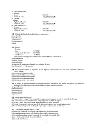 c) Duplicatas a Receber
  a Diversos
  a Bancos                                           80.000,00
  a Receitas de Juros                                 4.000,00 84.000,00
d) Diversos
  a Bancos
    Duplicatas a Receber                             80.000,00
    Receitas de Juros                                 4.000,00 84.000,00
e) Duplicatas a Receber
  a Diversos
  a Duplicatas Descontadas                           80.000,00
  a Receitas de Juros                                 4.000,00 84.000,00

312) O Método das Partidas Dobradas utiliza, nos lançamentos:
a) uma fórmula;
b) duas fórmulas;
c) três fórmulas;
d) quatro fórmulas;
e) n.d.a.

313) Observe:
      Diversos
    a Caixa                             110.000,00
      Financiamentos Bancários           100.000,00
      Juros Passivos                      10.000,00
    O lançamento acima representa no Método das Partidas Dobradas, lançamento de :
a) segunda fórmula;
b) terceira fórmula;
c) quarta fórmula;
d) pagamento de financiamento bancário com acréscimo de juros;
e) as alternativas b e d estão corretas.

314) Para o registro contábil do pagamento de uma duplicata, com desconto, feito num único lançamento (Partida de
     Diário), usam-se:
a) uma conta devedora e uma credora
b) duas contas devedoras e duas credoras
c) duas contas devedoras e uma credora
d) uma conta devedora e duas credoras
e) três contas devedoras e uma credora

315) A compra de equipamento para uso da própria empresa, pagando-se uma entrada em dinheiro e aceitando-se
    duplicatas pelo valor restante, será contabilizada através de um único lançamento de:
a) segunda fórmula
b) primeira fórmula
c) fórmula simples
d) terceira fórmula
e) quarta fórmula

316) Assinale a alternativa correta:
a) A conta “Salários a Pagar” é uma conta de despesa, pois representa a parte dos salários que ainda não foi paga
b) A conta “Fornecedores” tem saldo credor, porque representa um débito da empresa
c) A conta “Clientes” tem saldo devedor, porque representa um débito da empresa
d) A conta “Fornecedores” representa uma dívida da empresa, por isso é uma conta de saldo devedor
e) A conta “Clientes” representa um direito da empresa, por isso é uma conta de saldo credor

317) O lançamento DIVERSOS a DIVERSOS
a) é geralmente empregado no registro de operações através de partidas mensais
b) é o mais adequado ao registro individualizado das operações de uma empresa
c) é o mais adequado à escrituração feita através da computação eletrônica de dados
d) não é admitido pelo método das partidas dobradas
e) é chamado de 2a. fórmula

                                                           64
 