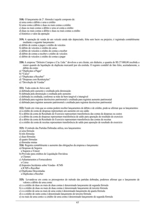 318) O lançamento de 2a. fórmula é aquele composto de:
a) uma conta a débito e uma a crédito
b) uma conta a débito e duas ou mais contas a crédito
c) duas ou mais contas a débito e uma só conta a crédito
d) duas ou mais contas a débito e duas ou mais contas a crédito
e) histórico e valor da operação

319) A operação de venda de um veículo ainda não depreciado, feita sem lucro ou prejuízo, é registrada contabilmente
    mediante o seguinte lançamento:
a) débito de contas a pagar e crédito de veículos
b) débito de veículos e crédito de caixa
c) débito de veículos e crédito de contas a receber
d) débito de contas a receber e crédito de veículos
e) débito de veículos e crédito de contas a pagar

320) A empresa “Delmiro Campos e Cia. Ltda.” devolveu a um cliente, em dinheiro, a quantia de R$ 27.000,00 recebida a
    maior quando da liquidação de duplicata mercantil por ela emitida. O registro contábil do fato feito, acertadamente, a
    débito da conta:
a) “Duplicatas a Pagar”
b) “Caixa”
c) “Duplicatas a Receber”
d) “Despesas com Restituições”
e) “Devolução de Vendas”

321) Toda conta do Ativo será:
a) debitada pelo aumento e creditada pela diminuição
b) debitada pela diminuição e creditada pelo aumento
c) debitada ou creditada, conforme se trate de bem tangível e intangível
d) debitada para registrar decréscimo patrimonial e creditada para registrar aumento patrimonial
e) debitada para registrar aumento patrimonial e creditada para registrar decréscimo patrimonial

322) Tendo em vista que as contas podem receber lançamentos de débito e de crédito, pode-se afirmar que os lançamentos:
a) a crédito de conta de despesas representam um aumento em seu saldo
b) a débito da conta de Resultado do Exercício representam transferência das contas de despesas ou custos
c) a débito da conta de despesas representam transferência de saldo para apuração de resultado do exercício
d) a débito da conta de Resultado do Exercício representam transferência das contas de receitas
e) a crédito da conta de receitas representam transferência de saldo para apuração de resultado do exercício

323) O método das Partidas Dobradas utiliza, nos lançamentos:
a) uma fórmula
b) três fórmulas
c) duas fórmulas
d) quatro fórmulas
e) fórmulas mistas
324) Registra contabilmente o aumento das obrigações da empresa o lançamento
a) Despesas de Seguros
  a Seguros a Vencer
b) Provisão para créditos de Liquidação Duvidosa
  a Clientes
c) Adiantamentos a Fornecedores
  a Caixa
d) Impostos Incidentes sobre Vendas - ICMS
  a ICMS a Recolher
e) Duplicatas Descontadas
  a Duplicatas a Receber

325) Levando-se em conta os pressupostos do método das partidas dobradas, podemos afirmar que o lançamento de
    valores a débito de uma conta:
a) e a crédito de duas ou mais de duas contas é denominado lançamento de segunda fórmula
b) e a crédito de duas ou mais de duas contas é denominado lançamento de terceira fórmula
c) e a crédito de uma ou mais de uma conta é denominado lançamento de quarta fórmula
d) e a crédito de outra conta é denominado lançamento de terceira fórmula
e) ou mais de uma conta e a crédito de uma conta é denominado lançamento de segunda fórmula

                                                           65
 