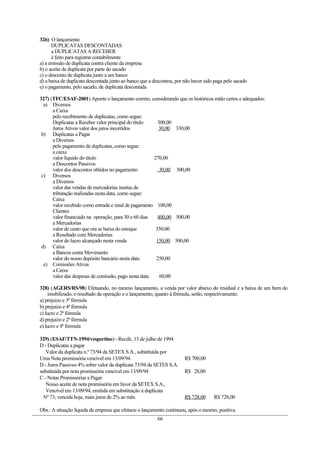 326) O lançamento
      DUPLICATAS DESCONTADAS
      a DUPLICATAS A RECEBER
      é feito para registrar contabilmente
a) a emissão de duplicata contra cliente da empresa
b) o aceite de duplicata por parte do sacado
c) o desconto de duplicata junto a um banco
d) a baixa de duplicata descontada junto ao banco que a descontou, por não haver sido paga pelo sacado
e) o pagamento, pelo sacado, de duplicata descontada

327) (TFC/ESAF-2001) Aponte o lançamento correto, considerando que os históricos estão certos e adequados:
  a) Diversos
      a Caixa
      pelo recebimento de duplicatas, como segue:
      Duplicatas a Receber valor principal do título    300,00
      Juros Ativos valor dos juros incorridos           30,00 330,00
 b) Duplicatas a Pagar
      a Diversos
      pelo pagamento de duplicatas, como segue:
      a caixa
      valor líquido do título                         270,00
      a Descontos Passivos
      valor dos descontos obtidos no pagamento           30,00 300,00
 c) Diversos
      a Diversos
      valor das vendas de mercadorias isentas de
      tributação realizadas nesta data, como segue:
      Caixa
      valor recebido como entrada e sinal de pagamento 100,00
      Clientes
      valor financiado na operação, para 30 e 60 dias   400,00 500,00
      a Mercadorias
      valor de custo que ora se baixa do estoque       350,00
      a Resultado com Mercadorias
      valor do lucro alcançado nesta venda             150,00 500,00
 d) Caixa
      a Bancos conta Movimento
      valor do nosso depósito bancário nesta data      250,00
  e) Comissões Ativas
      a Caixa
      valor das despesas de comissão, pago nesta data    60,00

328) (AGERS/RS/98) Efetuando, no mesmo lançamento, a venda por valor abaixo do residual e a baixa de um bem do
    imobilizado, o resultado da operação e o lançamento, quanto à fórmula, serão, respectivamente:
a) prejuízo e 3ª fórmula
b) prejuízo e 4ª fórmula
c) lucro e 2ª fórmula
d) prejuízo e 2ª fórmula
e) lucro e 4ª fórmula

329) (ESAF/TTN-1994/vespertino) - Recife, 13 de julho de 1994
D - Duplicatas a pagar
   Valor da duplicata n.º 73/94 da SETEX S.A., substituída por
Uma Nota promissória vencível em 13/09/94.                             R$ 700,00
D - Juros Passivos 4% sobre valor da duplicata 73/94 da SETES S.A.
substituída por nota promissória vencível em 13/09/94                  R$ 28,00
C - Notas Promissórias a Pagar
   Nosso aceite de nota promissória em favor da SETEX S.A.,
   Vencível em 13/09/94, emitida em substituição à duplicata
  Nº 73, vencida hoje, mais juros de 2% ao mês.                        R$ 728,00     R$ 728,00

Obs.: A situação líquida da empresa que efetuou o lançamento continuou, após o mesmo, positiva.
                                                         66
 