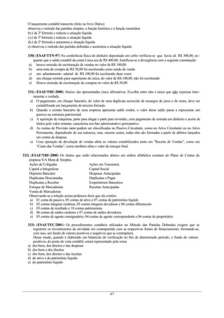 O lançamento contábil transcrito (feito no livro Diário)
   observou o método das partidas simples, a função histórica e a função monetária
   b) é de 2ª fórmula e reduziu a situação líquida
   c) é de 3ª fórmula e reduziu a situação líquida
   d) é de 2ª fórmula e aumentou a situação líquida
   e) observou o método das partidas dobradas e aumentou a situação líquida

   330) (ESAF/TTN-97) Na conferência física do dinheiro depositado em cofre verificou-se que havia ali R$ 300,00, en-
      quanto que o saldo contábil da conta Caixa era de R$ 400,00. Justificou-se a divergência com a seguinte constatação:
    a) houve omissão de escrituração de vendas no valor de R$ 100,00
    b) uma nota de compra de R$ 50,00 foi escriturada como sendo de venda
    c) um adiantamento salarial de R$ 100,00 foi escriturado duas vezes
    d) um cheque emitido para suprimento de caixa, do valor de R$ 100,00, não foi escriturado
    e) Houve omissão de escrituração de compras no valor de R$ 50,00

   331) (ESAF/TRF-2000) Abaixo são apresentadas cinco afirmativas. Escolha entre elas a única que não expressa intei-
      ramente a verdade.
    a) O pagamento, em cheque bancário, do valor de uma duplicata acrescido de encargos de juros e de mora, deve ser
         contabilizado em lançamento de terceira fórmula.
    b) Quando o extrato bancário de uma empresa apresenta saldo credor, o valor desse saldo passa a representar um
         passivo na estrutura patrimonial.
    c) A aquisição de máquinas, parte para alugar e parte para revender, com pagamento de entrada em dinheiro e aceite de
         títulos pelo valor restante, caracteriza um fato administrativo permutativo.
    d) As contas de Provisão tanto podem ser classificadas no Passivo Circulante, como no Ativo Circulante ou no Ativo
         Permanente, dependendo de sua natureza, mas, mesmo assim, todas elas são formadas a partir de débitos lançados
         em contas de despesa.
    e) Uma operação de devolução de vendas afeta os valores contabilizados tanto em “Receita de Vendas”, como em
         “Custo das Vendas”, como também afeta o valor do estoque final.

332) (ESAF/TRF-2000) Os títulos que estão relacionados abaixo em ordem alfabética constam do Plano de Contas da
    empresa S/A Mera & Simples.
    Ações de Coligadas                        Ações em Tesouraria
    Capital a Integralizar                    Capital Social
    Depósito Bancário                         Despesas Antecipadas
    Duplicatas Descontadas                    Duplicatas a Pagar
    Duplicatas a Receber                      Empréstimos Bancários
    Estoque de Mercadorias                    Receitas Antecipadas
    Venda de Mercadorias
    Observando-se a relação acima podemos dizer que ela contém
     a) 01 conta de passivo, 05 contas de ativo e 07 contas de patrimônio líquido
     b) 02 contas integrais credoras, 05 contas integrais devedoras e 06 contas diferenciais
     c) 03 contas de resultado e 10 contas patrimoniais
     d) 06 contas de saldos credores e 07 contas de saldos devedores
     e) 03 contas de agente consignatário, 04 contas de agente correspondente e 06 contas do proprietário

   333) (ESAF/TFC/2001) Os procedimentos contábeis utilizados no Método das Partidas Dobradas exigem que se
      registrem os investimentos da atividade em contrapartida com as respectivas fontes de financiamento, formando-se,
      com isso, um fundo de valores positivos e negativos que se contrapõem.
      Desse modo, quando é elaborado um balancete de verificação no fim de determinado período, o fundo de valores
      positivos, do ponto de vista contábil, estará representado pela soma
   a) dos bens, dos direitos e das despesas
   b) dos bens e dos direitos
   c) dos bens, dos direitos e das receitas
   d) do ativo e do patrimônio líquido
   e) do patrimônio líquido




                                                            67
 