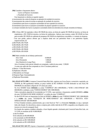 338) Considere o lançamento abaixo:
           Lucros ou Prejuízos Acumulados
        a Resultado do Exercício
     Esse lançamento se destina ao seguinte registro:
a) encerramento das contas de despesas na apuração do resultado do exercício;
b) encerramento das contas de receitas na apuração do resultado do exercício;
c) transferência para lucros ou prejuízos acumulados do lucro apurado do exercício;
d) transferência para lucros ou prejuízos acumulados do prejuízo apurado no exercício;
e) correção monetária dos lucros ou prejuízos acumulados dentro da sistemática da correção monetária do balanço.

339) A firma ABC foi registrada e obteve R$ 500,00 dos sócios, na forma de capital; R$ 300,00 de terceiros, na forma de
    empréstimos e R$ 150,00 de terceiros, na forma de rendimentos. Aplicou esses recursos, sendo: R$ 450,00 em bens
    para revender; R$ 180,00 em caderneta de poupança; R$ 240,00 em empréstimos concedidos; e o restante em despesas.
   Com essa gestão, pode-se afirmar que a empresa ainda tem um patrimônio bruto e um patrimônio líquido,
    respectivamente, de:
a) R$ 870,00 e R$ 570,00
b) R$ 690,00 e R$ 570,00
c) R$ 630,00 e R$ 330,00
d) R$ 950,00 e R$ 500,00
e) R$ 950,00 e R$ 650,00

340) Dados extraídos de um balanço patrimonial:
     Ativo Total                                      10.000,00
     Ativo Permanente                                  5.000,00
     Ativo Realizável a Longo Prazo                    2.000,00
    Ativo Circulante (valor parcial, faltando ser computado o saldo de uma conta) 3.500,00
    A conta cujo saldo não fora computado no Ativo Circulante poderá ser:
a) Bancos - Conta Movimento
b) Duplicatas a Receber
c) Mercadorias em Estoque
d) Despesas Pagas Antecipadamente
e) Duplicatas Descontadas

341) (ESAF/AFTN-1989) A empresa Comercial Santa Rita Ltda., registrou nos livros fiscais e comerciais a aquisição, em
    28/09/88, de 500 (quinhentas) radiolas, ao preço unitário de R$ 10.000,00. O ICMS destacado na nota fiscal, R$
    600.000,00, foi calculado à alíquota de 12% (doze por cento).
    No livro DIÁRIO foram debitadas as contas “COMPRAS” (R$ 4.400.000,00) e “ICMS A RECUPERAR” (R$
    600.000,00) e creditada a conta “FORNECEDORES” (R$ 5.000.000,00).
    Toda a mercadoria adquirida foi inventariada em 31/12/88, o que acarretou o lançamento contábil (DIÁRIO) a débito
    da conta “ESTOQUES DE MERCADORIAS” e a crédito da conta “COMPRAS”.
    No dia 03/01/89 mais um lançamento foi feito do DIÁRIO a débito da conta “FORNECEDORES” (R$ 5.000.000,00)
    e a crédito das contas “ESTOQUES DE MERCADORIAS” (R$ 4.400.000,00) e “RECEITA NÃO-
    OPERACIONAIS” (R$ 600.000,00
    O Fisco Estadual constatou, posteriormente, que a nota fiscal era “fria” e o fornecedor fantasma, ou seja, a operação
    tinha sido forjada. Em decorrência, autuou a empresa pelo crédito indevido do ICMS e enquadrou seus dirigentes como
    incursos em crime de sonegação fiscal.
    Em função dos registros contábeis efetuados, o lucro líquido apurado e declarado pela Comercial Santa Rita Ltda., em
    31/12/88, no montante de R$ 10.000.000,00
 a) não foi afetado
 b) foi reduzido em R$ 600.000,00
 c) foi aumentado em R$ 600.000,00
 d) foi reduzido em R$ 5.000.000,00
 e) foi reduzido em R$ 4.400.000,00

342) (ESAF/TFC-SFC/97) Aponte o lançamento contábil que enseje variação do patrimônio líquido.
                                               69
 