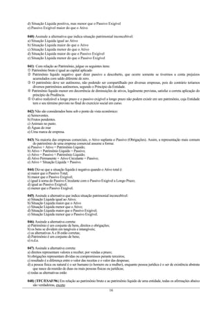d) Situação Líquida positiva, mas menor que o Passivo Exigível
e) Passivo Exigível maior do que o Ativo

040) Assinale a alternativa que indica situação patrimonial inconcebível:
a) Situação Líquida igual ao Ativo
b) Situação Líquida maior do que o Ativo
c) Situação Líquida menor do que o Ativo
d) Situação Líquida maior do que o Passivo Exigível
e) Situação Líquida menor do que o Passivo Exigível

041) Com relação ao Patrimônio, julgue os seguintes itens:
 Patrimônio bruto é igual ao capital aplicado
 Patrimônio líquido negativo quer dizer passivo a descoberto, que ocorre somente se tivermos a conta prejuízos
   acumulados com saldo diferente de zero.
 O patrimônio deve ser autônomo, não podendo ser compartilhado por diversas empresas, pois do contrário teríamos
   diversos patrimônios autônomos, segundo o Princípio da Entidade.
 Patrimônio líquido menor em decorrência de diminuições de ativos, legalmente previstas, satisfaz a correta aplicação do
   princípio da Prudência.
 O ativo realizável a longo prazo e o passivo exigível a longo prazo não podem existir em um patrimônio, cuja Entidade
   tem o seu término previsto no final do exercício social em curso.

042) Não são considerados bens sob o ponto de vista econômico:
a) Semoventes.
b) Frutos pendentes.
c) Animais no pasto.
d) Águas do mar
e) Uma marca de empresa.

043) Na maioria das empresas comerciais, o Ativo suplanta o Passivo (Obrigações). Assim, a representação mais comum
    do patrimônio de uma empresa comercial assume a forma:
a) Passivo + Ativo = Patrimônio Líquido;
b) Ativo + Patrimônio Líquido = Passivo;
c) Ativo = Passivo + Patrimônio Líquido;
d) Ativo Permanente + Ativo Circulante = Passivo;
e) Ativo + Situação Líquida = Passivo.

044) Diz-se que a situação líquida é negativa quando o Ativo total é:
a) maior que o Passivo Total;
b) maior que o Passivo Exigível;
c) igual à soma do Passivo Circulante com o Passivo Exigível a Longo Prazo;
d) igual ao Passivo Exigível;
e) menor que o Passivo Exigível.

045) Assinale a alternativa que indica situação patrimonial inconcebível:
a) Situação Líquida igual ao Ativo;
b) Situação Líquida maior que o Ativo
c) Situação Líquida menor que o Ativo;
d) Situação Líquida maior que o Passivo Exigível;
e) Situação Líquida menor que o Passivo Exigível.

046) Assinale a alternativa correta:
a) Patrimônio é um conjunto de bens, direitos e obrigações;
b) os bens se dividem em tangíveis e intangíveis;
c) as alternativas A e B estão corretas;
d) Patrimônio é um conjunto de bens;
e) n.d.a.

047) Assinale a alternativa correta:
a) direitos representam valores a receber, por vendas a prazo;
b) obrigações representam dívidas ou compromissos perante terceiros;
c) resultado é a diferença entre o valor das receitas e o valor das despesas;
d) a pessoa física ou natural é o ser humano (o homem ou a mulher), enquanto pessoa jurídica é o ser de existência abstrata
    que nasce da reunião de duas ou mais pessoas físicas ou jurídicas;
e) todas as alternativas estão

048) (TFC/ESAF/96) Em relação ao patrimônio bruto e ao patrimônio líquido de uma entidade, todas os afirmações abaixo
   são verdadeiras, exceto
                                                     16
 
