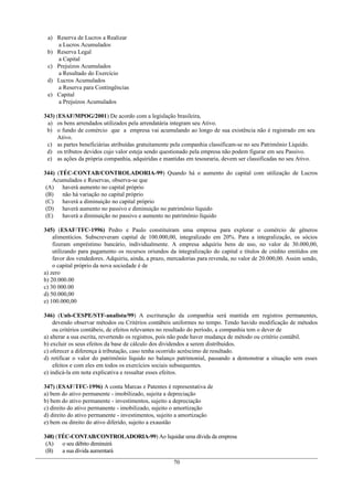 a) Reserva de Lucros a Realizar
    a Lucros Acumulados
 b) Reserva Legal
    a Capital
 c) Prejuízos Acumulados
    a Resultado do Exercício
 d) Lucros Acumulados
    a Reserva para Contingências
 e) Capital
    a Prejuízos Acumulados

343) (ESAF/MPOG/2001) De acordo com a legislação brasileira,
 a) os bens arrendados utilizados pela arrendatária integram seu Ativo.
 b) o fundo de comércio que a empresa vai acumulando ao longo de sua existência não é registrado em seu
      Ativo.
 c) as partes beneficiárias atribuídas gratuitamente pela companhia classificam-se no seu Patrimônio Líquido.
 d) os tributos devidos cujo valor esteja sendo questionado pela empresa não podem figurar em seu Passivo.
 e) as ações da própria companhia, adquiridas e mantidas em tesouraria, devem ser classificadas no seu Ativo.

344) (TÉC-CONTAB/CONTROLADORIA-99) Quando há o aumento do capital com utilização de Lucros
    Acumulados e Reservas, observa-se que
 (A) haverá aumento no capital próprio
 (B)   não há variação no capital próprio
 (C) haverá a diminuição no capital próprio
 (D) haverá aumento no passivo e diminuição no patrimônio líquido
 (E)   haverá a diminuição no passivo e aumento no patrimônio líquido

345) (ESAF/TFC-1996) Pedro e Paulo constituíram uma empresa para explorar o comércio de gêneros
    alimentícios. Subscreveram capital de 100.000,00, integralizado em 20%. Para a integralização, os sócios
    fizeram empréstimo bancário, individualmente. A empresa adquiriu bens de uso, no valor de 30.000,00,
    utilizando para pagamento os recursos oriundos da integralização do capital e títulos de crédito emitidos em
    favor dos vendedores. Adquiriu, ainda, a prazo, mercadorias para revenda, no valor de 20.000,00. Assim sendo,
    o capital próprio da nova sociedade é de
a) zero
b) 20.000.00
c) 30 000.00
d) 50.000,00
e) 100.000,00

346) (Unb-CESPE/STF-analista/99) A escrituração da companhia será mantida em registros permanentes,
    devendo observar métodos ou Critérios contábeis uniformes no tempo. Tendo havido modificação de métodos
    ou critérios contábeis, de efeitos relevantes no resultado do período, a companhia tem o dever de
a) alterar a sua escrita, revertendo os registros, pois não pode haver mudança de método ou critério contábil.
b) excluir os seus efeitos da base de cálculo dos dividendos a serem distribuídos.
c) oferecer a diferença à tributação, caso tenha ocorrido acréscimo de resultado.
d) retificar o valor do patrimônio líquido no balanço patrimonial, passando a demonstrar a situação sem esses
    efeitos e com eles em todos os exercícios sociais subsequentes.
e) indicá-la em nota explicativa e ressaltar esses efeitos.

347) (ESAF/TFC-1996) A conta Marcas e Patentes é representativa de
a) bem do ativo permanente - imobilizado, sujeita a depreciação
b) bem do ativo permanente - investimentos, sujeito a depreciação
c) direito do ativo permanente - imobilizado, sujeito o amortização
d) direito do ativo permanente - investimentos, sujeito a amortização
e) bem ou direito do ativo diferido, sujeito a exaustão

348) (TÉC-CONTAB/CONTROLADORIA-99) Ao liquidar uma dívida da empresa
 (A)   o seu débito diminuirá
 (B)   a sua dívida aumentará
                                                     70
 