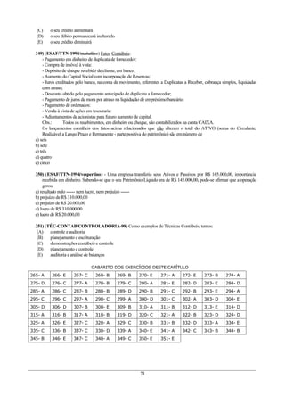 (C)     o seu crédito aumentará
  (D)     o seu débito permanecerá inalterado
  (E)     o seu crédito diminuirá

  349) (ESAF/TTN-1994/matutino) Fatos Contábeis:
       - Pagamento em dinheiro de duplicata de fornecedor:
       - Compra de imóvel à vista:
       - Depósito de cheque recebido de cliente, em banco:
       - Aumento do Capital Social com incorporação de Reservas;
       - Juros creditados pelo banco, na conta de movimento, referentes a Duplicatas a Receber, cobrança simples, liquidadas
       com atraso;
       - Desconto obtido pelo pagamento antecipado de duplicata a fornecedor;
       - Pagamento de juros de mora por atraso na liquidação de empréstimo bancário:
       - Pagamento de ordenados:
       - Venda à vista de ações em tesouraria:
       - Adiantamentos de acionistas para futuro aumento de capital.
       Obs.:       Todos os recebimentos, em dinheiro ou cheque, são contabilizados na conta CAIXA.
       Os lançamentos contábeis dos fatos acima relacionados que não alteram o total do ATIVO (soma do Circulante,
       Realizável a Longo Prazo e Permanente - parte positiva do patrimônio) são em número de
  a) seis
  b) sete
  c) três
  d) quatro
  e) cinco

  350) (ESAF/TTN-1994/vespertino) - Uma empresa transferiu seus Ativos e Passivos por R$ 165.000,00, importância
      recebida em dinheiro. Sabendo-se que o seu Patrimônio Líquido era de R$ 145.000,00, pode-se afirmar que a operação
      gerou
  a) resultado nulo ------ nem lucro, nem prejuízo ------
  b) prejuízo de R$ 310.000,00
  c) prejuízo de R$ 20.000,00
  d) lucro de R$ 310.000,00
  e) lucro de R$ 20.000,00

  351) (TÉC-CONTAB/CONTROLADORIA-99) Como exemplos de Técnicas Contábeis, temos:
   (A)   controle e auditoria
   (B)   planejamento e escrituração
   (C)   demonstrações contábeis e controle
   (D)   planejamento e controle
   (E)   auditoria e análise de balanços

                                GABARITO DOS EXERCÍCIOS DESTE CAPÍTULO
265- A     266- E      267- C      268- B       269- B     270- E      271- A      272- E      273- B     274- A
275- D     276- C      277- A      278- B       279- C     280- A      281- E      282- D      283- E     284- D
285- A     286- C      287- B      288- B       289- D     290- B      291- C      292- B      293- E     294- A
295- C     296- C      297- A      298- C       299- A     300- D      301- C      302- A      303- D     304- E
305- D     306- D      307- B      308- E       309- B     310- A      311- B      312- D      313- E     314- D
315- A     316- B      317- A      318- B       319- D     320- C      321- A      322- B      323- D     324- D
325- A     326- E      327- C      328- A       329- C     330- B      331- B      332- D      333- A     334- E
335- C     336- B      337- C      338- D       339- A     340- E      341- A      342- C      343- B     344- B
345- B     346- E      347- C      348- A       349- C     350- E      351- E




                                                           71
 