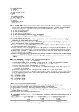 c) Devolução de Vendas
   a Clientes e
  ICMS s/ Vendas
   a Contas Correntes - ICMS
d) Clientes
   a Diversos
   a Devolução de Vendas
   a Contas Correntes - ICMS
e) Devolução de Vendas
   a Clientes e
  Contas Correntes - ICMS
   a ICMS s/ Vendas

367) (ESAF/TCU-1999) Utilizando corretamente os critérios técnicos e legais de avaliação patrimonial, a empresa que não
   mantiver sistema de custo integrado e coordenado com o restante da escrituração, o chamado "controle permanente",
   deverá avaliar o custo de seus estoques de bens de vendas utilizando uma das opções abaixo. Assinale-a.
 a) Ao custo das primeiras entradas.
 b) Ao custo das últimas entradas.
 c) Ao preço de custo médio ponderado.
 d) Ao preço de custo médio ponderado ou a PEPS, opcionalmente.
 e) Ao preço de custo médio ponderado, ou a PEPS, ou a UEPS, opcionalmente.

368) (CESPE/AGENTE/PF/2000) Julgue os itens a seguir, relativos à compra de material de estoque para revenda por
    uma empresa que atue no ramo de comércio varejista.
1. A compra de diversos itens por um preço total de R$ 5.000,00, após um desconto de R$ 500,00 para pagamento à vista,
    altera o lucro da empresa, mesmo antes da revenda desses itens.
2. A compra de material de estoque por R$ 1.000,00, para pagamento a prazo, acarreta um débito em conta de estoques e
    um crédito em conta de passivo de fornecedores.
3. A compra de diversos itens de estoque, pelo preço total de R$ 10.000,00, com pagamento de R$ 1.000,00 no ato e R$
    9.000,00 a prazo, implica o registro de R$ 1.000,00 em conta redutora do lucro operacional, além dos demais registros.
4. A compra de itens no valor de R$ 20.000,00, com um custo adicional de frete de R$ 400,00, implica um registro de R$
    20.400,00 a débito de conta de estoques.
5. A compra de calçados para revenda, com emissão de nota fiscal pelo fornecedor no valor total de R$ 30.000,00, estando
    nele incluso um ICMS de R$ 3.000,00, acarreta um registro pelo comprador a crédito de estoques no valor de R$
    27.000,00.

369) (ESAF/AFTN-1989) A empresa Alfa Ltda., realizou as seguintes operações:
     1) recebimento de aluguel do mês. Valor: R$ 4.000,00
     2) compra de mercadorias a prazo, com entrada. Preço da compra: R$ 5.000,00; valor da entrada: 20% do preço
     3) venda à vista de mercadorias. Preço de venda: R$ 4.000,00; valor do lucro: 30% do preço
     4) compra a prazo de mercadorias. Preço da compra: R$ 5.000,00
     5) venda de mercadorias a prazo com entrada. Preço da venda: R$ 3.000,00; valor da entrada: 20% do preço; valor
          do prejuízo: 10% do preço; e
     6) pagamento de duplicatas com juros. Valor da dívida: R$ 4.000,00; valor dos juros: 10% da dívida.
    Considerando exclusivamente estas seis operações e que as compras e vendas são isentas de impostos, podemos afirmar
    que, no fim do período, o saldo da conta Caixa e o estoque de mercadorias tem, respectivamente, os seguintes valores:
 a) R$ 3.600,00 e R$ 3.900,00
 b) R$ 3.200,00 e R$ 3.000,00
 c) R$ 3.600,00 e R$ 4.500,00
 d) R$ 3.600,00 e R$ 3.000,00
 e) R$ 3.200,00 e R$ 3.900,00

370)A avaliação do Ativo tem o seguinte tratamento:
a) os estoques são avaliados pelo preço de mercado, exceto os de mercadorias fungíveis destinadas à venda
b) os direitos e títulos de crédito, pelo valor de mercado ou de aquisição, se este for maior
c) os direitos referentes a mercadorias, pelo valor de mercado ou de aquisição, se este for menor
d) os direitos que tiverem por objeto as mercadorias e matérias-primas, pelo custo de aquisição, ajustado ao valor de
    mercado, quando este for inferior
e) as matérias-primas serão avaliadas pelo preço de mercado

371) (AFTN/ESAF/96) Em 31.12.X1 a Cia PRA apresentava os seguintes dados relativos aos estoques finais de
   matéria-prima:
   Matéria-PRIMA     QUANTIDADE            CUSTO TOTAL              VALOR DE MERCADO
                                                (EM $)                        (EM $)
          A               1.000                  2.000,                      1.800,00
          B               1.500                  6.000,                      7.500,00
                                                         75
 