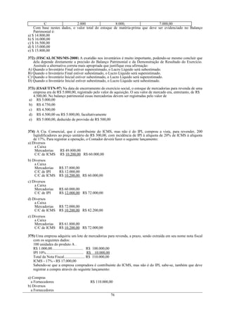 C                  2.000                   8.000,                    7.000,00
    Com base nestes dados, o valor total do estoque de matéria-prima que deve ser evidenciado no Balanço
    Patrimonial é:
a) $ 14.800,00
b) $ 16.000,00
c) $ 16.500,00
d) $ 15.000,00
e) $ 15.800,00

372) (FISCAL/ICMS/MS-2000) A exatidão nos inventários é muito importante, podendo-se mesmo concluir que
   dela depende diretamente a precisão do Balanço Patrimonial e da Demonstração de Resultado do Exercício.
   Assinale a alternativa correta mais apropriada que justifique essa afirmação:
A) Quando o Inventário Final estiver superestimado, o Lucro Líquido será subestimado.
B) Quando o Inventário Final estiver subestimado, o Lucro Líquido será superestimado.
C) Quando o Inventário Inicial estiver subestimado, o Lucro Líquido será superestimado.
D) Quando o Inventário Inicial estiver subestimado, o Lucro Líquido será subestimado.

373) (ESAF/TTN-97) Na data de encerramento do exercício social, o estoque de mercadorias para revenda de uma
   empresa era de R$ 5.000,00, registrado pelo valor de aquisição. O seu valor de mercado era, entretanto, de R$
   4.500,00. No balanço patrimonial essas mercadorias devem ser registradas pelo valor de
 a) R$ 5.000,00
 b) R$ 4.750,00
 c) R$ 4.500,00
 d) R$ 4.500,00 ou R$ 5.000,00, facultativamente
 e) R$ 5.000,00, deduzido de provisão de R$ 500,00


374) A Cia. Comercial, que é contribuinte do ICMS, mas não é do IPI, comprou a vista, para revender, 200
    liqüidificadores ao preço unitário de R$ 300,00, com incidência de IPI à alíquota de 20% de ICMS à alíquota
    de 17%. Para registrar a operação, o Contador deverá fazer o seguinte lançamento:
a) Diversos
     a Caixa
     Mercadorias      R$ 49.800,00
     C/C de ICMS R$ 10.200,00 R$ 60.000,00
b) Diversos
    a Caixa
    Mercadorias     R$ 37.800,00
    C/C de IPI      R$ 12.000,00
    C/C de ICMS     R$ 10.200,00 R$ 60.000,00
c) Diversos
    a Caixa
    Mercadorias     R$ 60.000,00
    C/C de IPI      R$ 12.000,00 R$ 72.000,00
d) Diversos
    a Caixa
    Mercadorias     R$ 72.000,00
    C/C de ICMS     R$ 10.200,00 R$ 82.200,00
e) Diversos
    a Caixa
    Mercadorias     R$ 61.800,00
    C/C de ICMS     R$ 10.200,00 R$ 72.000,00

375) Uma empresa adquiriu um lote de mercadorias para revenda, a prazo, sendo extraída em seu nome nota fiscal
   com os seguintes dados:
   100 unidades do produto A .
   R$ 1.000,00................................. R$ 100.000,00
   IPI 10%........................................ R$ 10.000,00
   Total da Nota Fiscal...................... R$ 110.000,00
   ICMS - 17% - R$ 17.000,00
   Sabendo-se que a empresa compradora é contribuinte do ICMS, mas não é do IPI, sabe-se, também que deve
   registrar a compra através do seguinte lançamento:

a) Compras
  a Fornecedores                        R$ 110.000,00
b) Diversos
  a Fornecedores
                                                     76
 