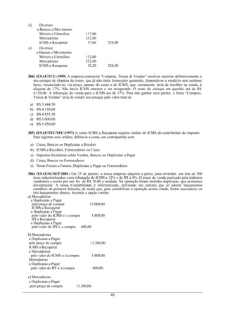 d)      Diversos
      a Bancos c/Movimento
        Móveis e Utensílios          117,60
        Mercadorias                  352,80
        ICMS a Recuperar              57,60           528,00
e)      Diversos
      a Bancos c/Movimento
        Móveis e Utensílios          132,00
        Mercadorias                  352,80
        ICMS a Recuperar              43,20           528,00

384) (ESAF/TCU-1999) A empresa comercial "Compras, Trocas & Vendas" resolveu encerrar definitivamente o
   seu estoque de chapéus de couro, que já não tinha fornecedor garantido, dispondo-se a vendê-lo sem nenhum
   lucro, ressarcindo-se, via preço, apenas do custo e do ICMS, que, certamente, teria de recolher na venda, à
   alíquota de 17%. Não havia ICMS anterior a ser recuperado. O custo do estoque em questão era de R$
   4.150,00. A tributação da venda para o ICMS era de 17%. Para não ganhar nem perder, a firma "Compras,
   Trocas & Vendas” teria de vender seu estoque pelo valor total de
 a)   R$ 3.444,50
 b)   R$ 4.150,00
 c)   R$ 4.855,50
 d)   R$ 5.000,00
 e)   R$ 5.850,00

385) (ESAF/TFC/SFC-1997) A conta ICMS a Recuperar registra crédito de ICMS do contribuinte do imposto.
   Para registrar esse crédito, debita-se a conta, em contrapartida com

 a)   Caixa, Bancos ou Duplicatas a Receber
 b)   ICMS a Recolher, Fornecedores ou Caixa
 c)   Impostos Incidentes sobre Vendas, Bancos ou Duplicatas a Pagar
 d)   Caixa, Bancos ou Fornecedores
 e)   Notas Fiscais a Faturar, Duplicatas a Pagar ou Fornecedores

386) (ESAF/SUSEP/2001) Em 25 de janeiro, a nossa empresa adquiriu a prazo, para revender, um lote de 500
    itens industrializados, com tributação de ICMS a 12% e de IPI a 4%. O preço de venda praticado pela indústria
    vendedora e aceito por nós foi de R$ 30,00 a unidade. Na operação foram emitidas duplicatas, que aceitamos
    devidamente. A nossa Contabilidade é informatizada, utilizando um sistema que só admite lançamentos
    contábeis de primeira fórmula, de modo que, para contabilizar a operação acima citada, foram necessários os
    três lançamentos abaixo. Assinale a opção correta.
a) Mercadorias
  a Duplicatas a Pagar
   pelo preço de compra                   15.000,00
   ICMS a Recuperar
  a Duplicatas a Pagar
   pelo valor do ICMS s/ a compra          1.800,00
   IPI a Recuperar
  a Duplicatas a Pagar
   pelo valor do IPI s/ a compra 600,00

b) Mercadorias
 a Duplicatas a Pagar
 pelo preço de compra                   13.200,00
 ICMS a Recuperar
 a Mercadorias
  pelo valor do ICMS s/ a compra           1.800,00
 Mercadorias
 a Duplicatas a Pagar
  pelo valor do IPI s/ a compra            600,00

c) Mercadorias
 a Duplicatas a Pagar
  pelo preço de compra         13.200,00

                                                       80
 