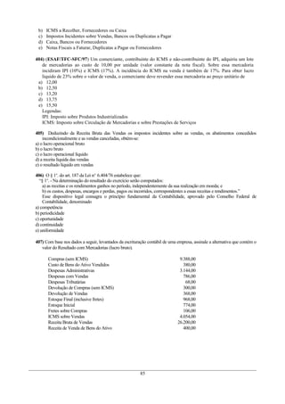 b)   ICMS a Recolher, Fornecedores ou Caixa
 c)   Impostos Incidentes sobre Vendas, Bancos ou Duplicatas a Pagar
 d)   Caixa, Bancos ou Fornecedores
 e)   Notas Fiscais a Faturar, Duplicatas a Pagar ou Fornecedores

404) (ESAF/TFC-SFC/97) Um comerciante, contribuinte do ICMS e não-contribuinte do IPI, adquiriu um lote
   de mercadorias ao custo de 10,00 por unidade (valor constante da nota fiscal). Sobre essa mercadoria
   incidiram IPI (10%) e ICMS (17%). A incidência do ICMS na venda é também de 17%. Para obter lucro
   líquido de 23% sobre o valor de venda, o comerciante deve revender essa mercadoria ao preço unitário de
 a) 12,00
 b) 12,50
 c) 13,20
 d) 13,75
 e) 15,50
   Legendas:
   IPI: Imposto sobre Produtos Industrializados
   ICMS: Imposto sobre Circulação de Mercadorias e sobre Prestações de Serviços

405) Deduzindo da Receita Bruta das Vendas os impostos incidentes sobre as vendas, os abatimentos concedidos
    incondicionalmente e as vendas canceladas, obtém-se:
a) o lucro operacional bruto
b) o lucro bruto
c) o lucro operacional líquido
d) a receita líquida das vendas
e) o resultado líquido em vendas

406) O § 1o. do art. 187 da Lei no. 6.404/76 estabelece que:
  “§ 1o. - Na determinação do resultado do exercício serão computados:
    a) as receitas e os rendimentos ganhos no período, independentemente da sua realização em moeda; e
    b) os custos, despesas, encargos e perdas, pagos ou incorridos, correspondentes a essas receitas e rendimentos.”
    Esse dispositivo legal consagra o princípio fundamental da Contabilidade, aprovado pelo Conselho Federal de
    Contabilidade, denominado
a) competência
b) periodicidade
c) oportunidade
d) continuidade
e) uniformidade

407) Com base nos dados a seguir, levantados da escrituração contábil de uma empresa, assinale a alternativa que contém o
   valor do Resultado com Mercadorias (lucro bruto).

      Compras (sem ICMS)                                                      9.388,00
      Custo de Bens do Ativo Vendidos                                           380,00
      Despesas Administrativas                                                3.144,00
      Despesas com Vendas                                                       786,00
      Despesas Tributárias                                                       68,00
      Devolução de Compras (sem ICMS)                                           300,00
      Devolução de Vendas                                                       368,00
      Estoque Final (inclusive fretes)                                          968,00
      Estoque Inicial                                                           774,00
      Fretes sobre Compras                                                      106,00
      ICMS sobre Vendas                                                       4.054,00
      Receita Bruta de Vendas                                                26.200,00
      Receita de Venda de Bens do Ativo                                         400,00




                                                         85
 