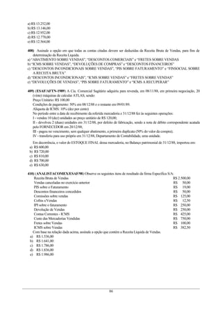 a) R$ 13.252,00
b) R$ 13.146,00
c) R$ 12.952,00
d) R$ 12.778,00
e) R$ 12.564,00

408) Assinale a opção em que todas as contas citadas devem ser deduzidas da Receita Bruta de Vendas, para fins de
    determinação da Receita Líquida.
a) “ABATIMENTO SOBRE VENDAS”, “DESCONTOS COMERCIAIS” e “FRETES SOBRE VENDAS
b) “ICMS SOBRE VENDAS”, “DEVOLUÇÕES DE COMPRAS” e “DESCONTOS FINANCEIROS”
c) “DESCONTOS INCONDICIONAIS SOBRE VENDAS”, “PIS SOBRE FATURAMENTO” e “FINSOCIAL SOBRE
    A RECEITA BRUTA”
d) “DESCONTOS INCONDICIONAIS”, “ICMS SOBRE VENDAS” e “FRETES SOBRE VENDAS”
e) “DEVOLUÇÕES DE VENDAS”, “PIS SOBRE FATURAMENTO” e “ICMS A RECUPERAR”

409) (ESAF/AFTN-1989) A Cia. Comercial Sagitário adquiriu para revenda, em 08/11/88, em primeira negociação, 20
   (vinte) máquinas de calcular ATLAS, sendo:
   Preço Unitário: R$ 100,00
   Condições de pagamento: 50% em 08/12/88 e o restante em 09/01/89.
   Alíquota de ICMS: 10% (dez por cento)
   No período entre a data de recebimento da referida mercadoria e 31/12/88 fez às seguintes operações:
   I - vendeu 10 (dez) unidades ao preço unitário de R$ 120,00;
   II - devolveu 2 (duas) unidades em 31/12/88, por defeito de fabricação, sendo a nota de débito correspondente acatada
   pelo FORNECEDOR em 20/12/88;
   III - pagou no vencimento, sem qualquer abatimento, a primeira duplicata (50% do valor da compra);
   IV - transferiu para uso próprio em 31/12/88, Departamento de Contabilidade, uma unidade.
      Em decorrência, o valor do ESTOQUE FINAL dessa mercadoria, no Balanço patrimonial de 31/12/88, importou em:
 a)   R$ 600,00
 b)    R$ 720,00
 c)   R$ 810,00
 d)    R$ 700,00
 e)   R$ 630,00

410) (ANALISTACOMEX/ESAF/98) Observe os seguintes itens de resultado da firma Específica S/A:
    Receita Bruta de Vendas                                                                 R$ 2.500,00
    Vendas canceladas no exercício anterior                                                 R$ 50,00
    PIS sobre o Faturamento                                                                 R$ 19,00
    Descontos financeiros concedidos                                                        R$ 50,00
    Comissões sobre vendas                                                                  R$ 125,00
    Cofins s/Vendas                                                                         R$ 12,50
    IPI sobre o faturamento                                                                 R$ 250,00
    Devolução de Vendas                                                                     R$ 250,00
    Contas Correntes - ICMS                                                                 R$ 425,00
    Custo das Mercadorias Vendidas                                                          R$ 750,00
    Fretes sobre Vendas                                                                     R$ 100,00
    ICMS sobre Vendas                                                                       R$ 382,50
   Com base na relação dada acima, assinale a opção que contém a Receita Líquida de Vendas.
 a) R$ 1.536,00
 b) R$ 1.641,00
 c) R$ 1.786,00
 d) R$ 1.836,00
 e) R$ 1.986,00




                                                        86
 