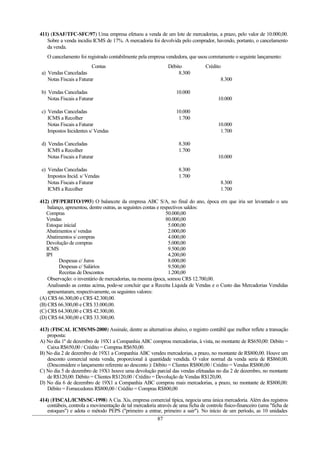411) (ESAF/TFC-SFC/97) Uma empresa efetuou a venda de um lote de mercadorias, a prazo, pelo valor de 10.000,00.
   Sobre a venda incidiu ICMS de 17%. A mercadoria foi devolvida pelo comprador, havendo, portanto, o cancelamento
   da venda.
   O cancelamento foi registrado contabilmente pela empresa vendedora, que usou corretamente o seguinte lançamento:
                         Contas                               Débito            Crédito
a) Vendas Canceladas                                               8.300
   Notas Fiscais a Faturar                                                              8.300

b) Vendas Canceladas                                              10.000
   Notas Fiscais a Faturar                                                            10.000

c) Vendas Canceladas                                              10.000
   ICMS a Recolher                                                 1.700
   Notas Fiscais a Faturar                                                            10.000
   Impostos Incidentes s/ Vendas                                                       1.700

d) Vendas Canceladas                                               8.300
   ICMS a Recolher                                                 1.700
   Notas Fiscais a Faturar                                                            10.000

e) Vendas Canceladas                                               8.300
   Impostos Incid. s/ Vendas                                       1.700
   Notas Fiscais a Faturar                                                              8.300
   ICMS a Recolher                                                                      1.700

412) (PF/PERITO/1993) O balancete da empresa ABC S/A, no final do ano, época em que iria ser levantado o seu
    balanço, apresentou, dentre outras, as seguintes contas e respectivos saldos:
   Compras                                                       50.000,00
   Vendas                                                        80.000,00
   Estoque inicial                                                5.000,00
   Abatimentos s/ vendas                                          2.000,00
   Abatimentos s/ compras                                         4.000,00
   Devolução de compras                                           5.000,00
   ICMS                                                           9.500,00
   IPI                                                            4.200,00
         Despesas c/ Juros                                        8.000,00
         Despesas c/ Salários                                     9.500,00
         Receitas de Descontos                                    1.200,00
    Observação: o inventário de mercadorias, na mesma época, somou CR$ 12.700,00.
    Analisando as contas acima, pode-se concluir que a Receita Líquida de Vendas e o Custo das Mercadorias Vendidas
    apresentaram, respectivamente, os seguintes valores:
(A) CR$ 66.300,00 e CR$ 42.300,00.
(B) CR$ 66.300,00 e CR$ 33.000,00.
(C) CR$ 64.300,00 e CR$ 42.300,00.
(D) CR$ 64.300,00 e CR$ 33.300,00.

413) (FISCAL ICMS/MS-2000) Assinale, dentre as alternativas abaixo, o registro contábil que melhor reflete a transação
   proposta:
A) No dia 1º de dezembro de 19X1 a Companhia ABC comprou mercadorias, à vista, no montante de R$650,00: Débito =
   Caixa R$650,00 / Crédito = Compras R$650,00.
B) No dia 2 de dezembro de 19X1 a Companhia ABC vendeu mercadorias, a prazo, no montante de R$800,00. Houve um
   desconto comercial nesta venda, proporcional à quantidade vendida. O valor normal da venda seria de R$860,00.
   (Desconsidere o lançamento referente ao desconto ): Débito = Clientes R$800,00 / Crédito = Vendas R$800,00
C) No dia 5 de dezembro de 19X1 houve uma devolução parcial das vendas efetuadas no dia 2 de dezembro, no montante
   de R$120,00: Débito = Clientes R$120,00 / Crédito = Devolução de Vendas R$120,00.
D) No dia 6 de dezembro de 19X1 a Companhia ABC comprou mais mercadorias, a prazo, no montante de R$800,00:
   Débito = Fornecedores R$800,00 / Crédito = Compras R$800,00

414) (FISCAL/ICMS/SC-1998) A Cia. Xis, empresa comercial típica, negocia uma única mercadoria. Além dos registros
   contábeis, controla a movimentação de tal mercadoria através de uma ficha de controle físico-financeiro (uma "ficha de
   estoques") e adota o método PEPS ("primeiro a entrar, primeiro a sair"). No início de um período, as 10 unidades
                                                        87
 
