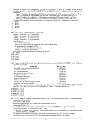 existentes em estoque estão registradas por $ 122,00 (as 10 unidades). No início de tal período, a conta ICMS a
  Recuperar apresenta um saldo devedor de $ 22,10. Durante tal período, ocorrem as seguintes únicas operações com a
  mercadoria:
      Compra 1: 8 unidades são adquiridas por $ 13,00 cada uma (a alíquota do ICMS contido na Nota Fiscal é de 17%);
      Venda 1: 11 unidades são vendidas por $ 21,00 cada uma (a alíquota do ICMS nesta operação foi de 17%);
      Venda 2: 5 unidades são vendidas por $ 23,00 cada uma (a alíquota do ICMS nesta operação foi de 17%);
      Devolução: 3 unidades contidas na Venda 2 são devolvidas pela empresa comercial que adquiriu da Cia. Xis.
  O valor do ICMS que a Cia. Xis deverá registrar em decorrência de ter recebido as 3 unidades em devolução é de
A) $ 10,71.
B) $ 6,63.
C) $ 11,03.
D) $ 19,04.
E) $ 11,73.


415) Foram feitas as seguintes aquisições do produto A.
    01.04.96 - 20 unidades a R$ 15,00 cada uma
    15.04.96 - 25 unidades a R$ 12,00 cada uma
    15.05.96 - 25 unidades a R$ 10,00 cada uma
    31.05.96 - 30 unidades a R$ 10,00 cada uma
    Sabendo-se que:
    1. não existia estoque inicial;
    2. em 20.05.96, foram vendidas 60 unidades ao preço de R$ 20,00 cada uma;
    3. foi desconsiderado o destaque de ICMS;
    4. os cálculos são feitos com duas casas decimais;
    5. o estoque é avaliado pelo método PEPS;
    pode-se afirmar que o Resultado com Mercadorias (RCM) é de:
a) R$ 1.200,00
b) R$ 728,57
c) R$ 471,43
d) R$ 450,00
e) R$ 400,00

416) Na escrituração da Comercial Santos Ltda., relativa ao exercício social findo em 31/12/89, foram obtidas as
    seguintes informações:
                                CONTAS                                   SALDO (R$)
     Resultado bruto com mercadorias (lucro)                              3.620.000,00
     ICMS sobre vendas                                                    2.037.280,00
     Pis sobre faturamento                                                    95.497,50
     Finsocial sobre a receita bruta                                          63.665,00
     Vendas canceladas                                                      203.000,00
     Abatimentos sobre vendas                                                 64.000,00
     Descontos financeiros                                                  340.000,00
     Fretes sobre vendas                                                    840.837,50
     Estoque final de mercadorias para revenda                            2.156.000,00
     Custo das mercadorias vendidas                                       6.649.557,50
    Verifique quais as contas, entre as relacionadas, que são computadas na apuração do RESULTADO BRUTO
    (Resultado com Mercadorias) e assinale a alternativa que contém o valor bruto das vendas.
a) R$ 13.573.837,50
b) R$ 13.073.000,00
c) R$ 12.669.335,00
d) R$ 11.892.162,50
e) R$ 12.733.000,00

417) A Cia. Comercial Sagitário adquiriu para revenda, em 08/11/88, em primeira negociação, 20 (vinte) máquinas
   de calcular ATLAS, sendo:
   Preço Unitário: R$ 100,00
   Condições de Pagamento: 50% em 08/12/88 e o restante em 09/01/89.
   Alíquota do ICMS: 10%
   No período entre a data do recebimento da referida mercadoria e 31/12/88 fez as seguintes operações:
   I - vendeu 10 unidades ao preço unitário de R$ 120,00;
   II - devolveu 2 unidades em 11/12/88, por defeito de fabricação, sendo a nota de débito correspondente acatada
   pelo FORNECEDOR em 20/12/88;
   III - pagou no vencimento, sem qualquer abatimento, a primeira duplicata (50% do valor da compra);
   IV - transferiu para uso próprio em 31/12/88, Departamento de Contabilidade, uma unidade.

                                                        88
 